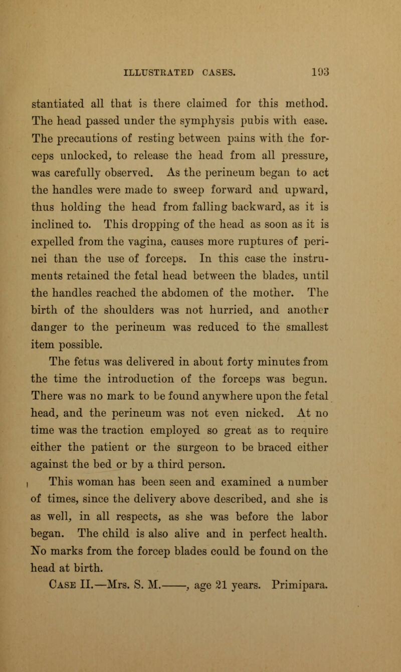 stantiated all that is there claimed for this method. The head passed under the symphysis pubis with ease. The precautions of resting between pains with the for- ceps unlocked, to release the head from all pressure, was carefully observed. As the perineum began to act the handles were made to sweep forward and upward, thus holding the head from falling backward, as it is inclined to. This dropping of the head as soon as it is expelled from the vagina, causes more ruptures of peri- nei than the use of forceps. In this case the instru- ments retained the fetal head between the blades, until the handles reached the abdomen of the mother. The birth of the shoulders was not hurried, and another danger to the perineum was reduced to the smallest item possible. The fetus was delivered in about forty minutes from the time the introduction of the forceps was begun. There was no mark to be found anywhere upon the fetal head, and the perineum was not even nicked. At no time was the traction employed so great as to require either the patient or the surgeon to be braced either against the bed or by a third person, i This woman has been seen and examined a number of times, since the delivery above described, and she is as well, in all respects, as she was before the labor began. The child is also alive and in perfect health. No marks from the forcep blades could be found on the head at birth. Case II.—Mrs. S. M. , age 21 years. Primipara.