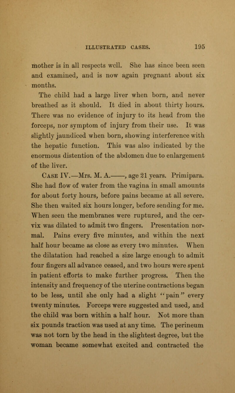 mother is in all respects well. She has since been seen and examined, and is now again pregnant about six months. The child had a large liver when born, and never breathed as it should. It died in about thirty hours. There was no evidence of injury to its head from the forceps, nor symptom of injury from their use. It was slightly jaundiced when born, showing interference with the hepatic function. This was also indicated by the enormous distention of the abdomen due to enlargement of the liver. Case IV.—Mrs. M. A. , age 21 years. Primipara. She had flow of water from the vagina in small amounts for about forty hours, before pains became at all severe. She then waited six hours longer, before sending for me. When seen the membranes were ruptured, and the cer- vix was dilated to admit two fingers. Presentation nor- mal. Pains every five minutes, and within the next half hour became as close as every two minutes. When the dilatation had reached a size large enough to admit four fingers all advance ceased, and two hours were spent in patient efforts to make further progress. Then the intensity and frequency of the uterine contractions began to be less, until she only had a slight pain every twenty minutes. Forceps were suggested and used, and the child was born within a half hour. Not more than six pounds traction was used at any time. The perineum was not torn by the head in the slightest degree, but the woman became somewhat excited and contracted the