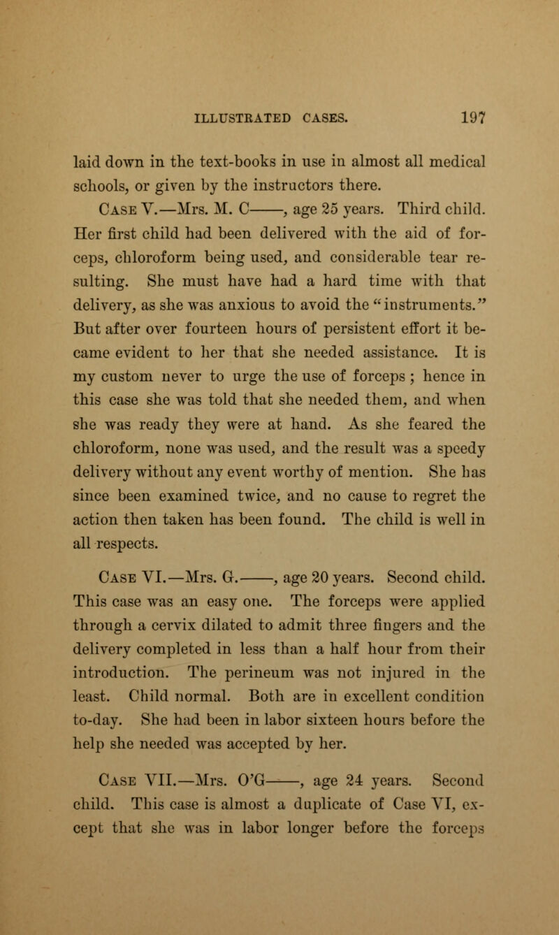 laid down in the text-books in use in almost all medical schools, or given by the instructors there. Case V.—Mrs. M. C , age 25 years. Third child. Her first child had been delivered with the aid of for- ceps, chloroform being used, and considerable tear re- sulting. She must have had a hard time with that delivery, as she was anxious to avoid the instruments. But after over fourteen hours of persistent effort it be- came evident to her that she needed assistance. It is my custom never to urge the use of forceps ; hence in this case she was told that she needed them, and when she was ready they were at hand. As she feared the chloroform, none was used, and the result was a speedy delivery without any event worthy of mention. She has since been examined twice, and no cause to regret the action then taken has been found. The child is well in all respects. Case VI.—Mrs. G. , age 20 years. Second child. This case was an easy one. The forceps were applied through a cervix dilated to admit three fingers and the delivery completed in less than a half hour from their introduction. The perineum was not injured in the least. Child normal. Both are in excellent condition to-day. She had been in labor sixteen hours before the help she needed was accepted by her. Case VII.—Mrs. O'G , age 24 years. Second child. This case is almost a duplicate of Case VI, ex- cept that she was in labor longer before the forceps