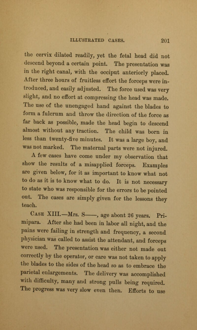 the cervix dilated readily, yet the fetal head did not descend beyond a certain point. The presentation was in the right canal, with the occiput anteriorly placed. After three hours of fruitless effort the forceps were in- troduced, and easily adjusted. The force used was very slight, and no effort at compressing the head was made. The use of the unengaged hand against the blades to form a fulcrum and throw the direction of the force as far back as possible, made the head begin to descend almost without any traction. The child was born in less than twenty-five minutes. It was a large boy, and was not marked. The maternal parts were not injured. A few cases have come under my observation that show the results of a misapplied forceps. Examples are given below, for it as important to know what not to do as it is to know what to do. It is not necessary to state who was responsible for the errors to be pointed out. The cases are simply given for the lessons they teach. Case XIII.—Mrs. S , age abont 26 years. Pri- mipara. After she had been in labor all night, and the pains were failing in strength and frequency, a second physician was called to assist the attendant, and forceps were used. The presentation was either not made out correctly by the operator, or care was not taken to apply the blades to the sides of the head so as to embrace the parietal enlargements. The delivery was accomplished witli difficulty, many and strong pulls being required. The progress was very slow even then. Efforts to use