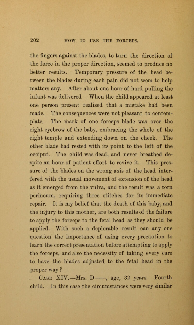 the fingers against the blades, to turn the direction of the force in the proper direction, seemed to produce no better results. Temporary pressure of the head be- tween the blades during each pain did not seem to help matters any. After about one hour of hard pulling the infant was delivered When the child appeared at least one person present realized that a mistake had been made. The consequences were not pleasant to contem- plate. The mark of one forceps blade was over the right eyebrow of the baby, embracing the whole of the right temple and extending down on the cheek. The other blade had rested with its point to the left of the occiput. The child was dead, and never breathed de- spite an hour of patient effort to revive it. This pres- sure of the blades on the wrong axis of the head inter- fered with the usual movement of extension of the head as it emerged from the vulva, and the result was a torn perineum, requiring three stitches for its immediate repair. It is my belief that the death of this baby, and the injury to this mother, are both results of the failure to apply the forceps to the fetal head as they should be applied. With such a deplorable result can any one question the importance of using every precaution to learn the correct presentation before attempting to apply the forceps, and also the necessity of taking every care to have the blades adjusted to the fetal head in the proper way ? Case XIV.—Mrs. D , age, 32 years. Fourth child. In this case the circumstances were very similar