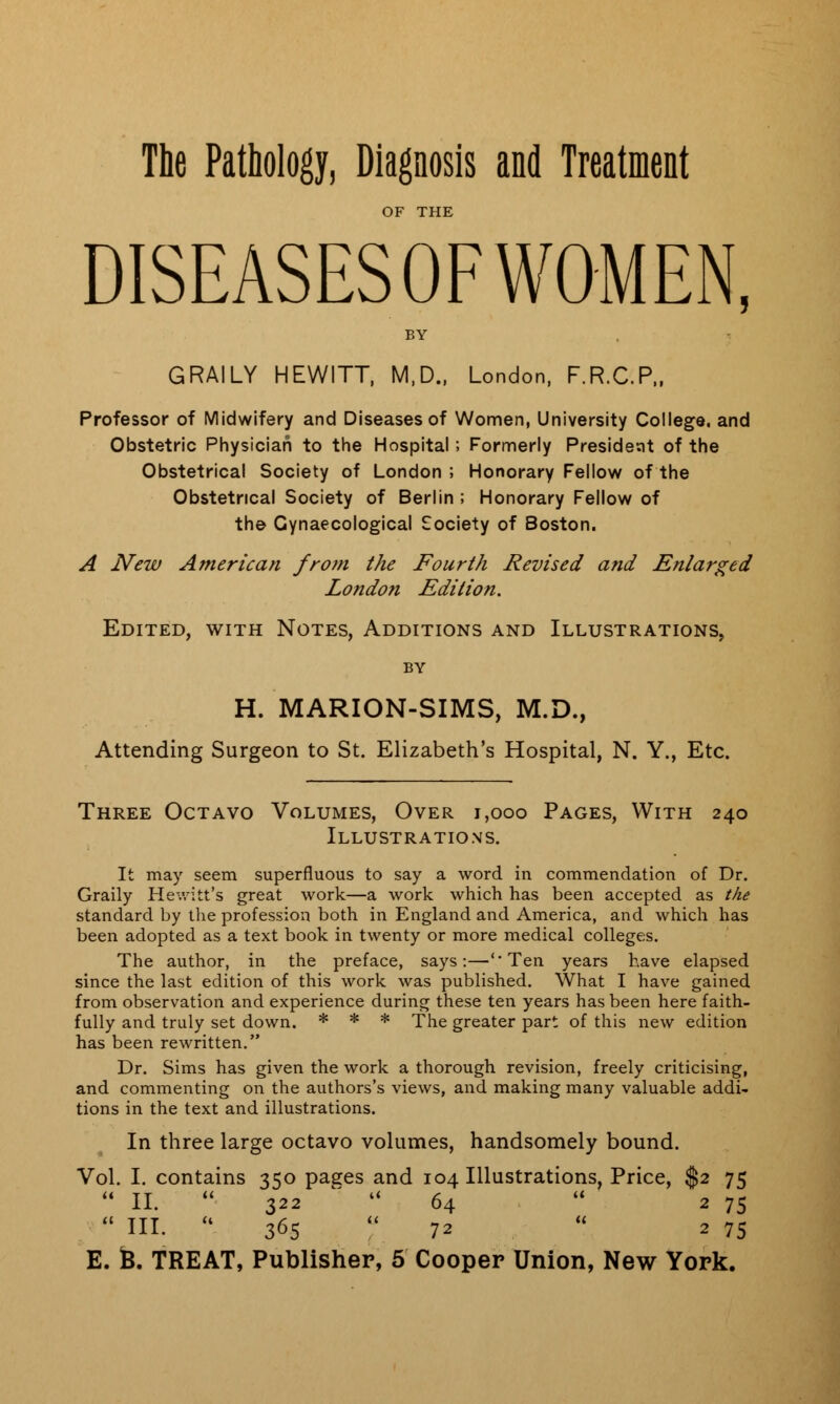 The Pathology, Diagnosis and Treatment OF THE DISEASES OF WOMEN, BY GRAILY HEWITT, M.D., London, F.R.C.P., Professor of Midwifery and Diseases of Women, University College, and Obstetric Physician to the Hospital; Formerly President of the Obstetrical Society of London ; Honorary Fellow of the Obstetrical Society of Berlin ; Honorary Fellow of the Gynaecological Society of Boston. A New American from the Fourth Revised and Enlarged London Edition. Edited, with Notes, Additions and Illustrations, by H. MARION-SIMS, M.D., Attending Surgeon to St. Elizabeth's Hospital, N. Y., Etc. Three Octavo Volumes, Over 1,000 Pages, With 240 Illustrations. It may seem superfluous to say a word in commendation of Dr. Graily Hewitt's great work—a work which has been accepted as the standard by the profession both in England and America, and which has been adopted as a text book in twenty or more medical colleges. The author, in the preface, says:—''Ten years have elapsed since the last edition of this work was published. What I have gained from observation and experience during these ten years has been here faith- fully and truly set down. * * * The greater part of this new edition has been rewritten. Dr. Sims has given the work a thorough revision, freely criticising, and commenting on the authors's views, and making many valuable addi- tions in the text and illustrations. In three large octavo volumes, handsomely bound. Vol. I. contains 350 pages and 104 Illustrations, Price, $2 75  II.  322  64  2 75  HI.  365  72  2 75