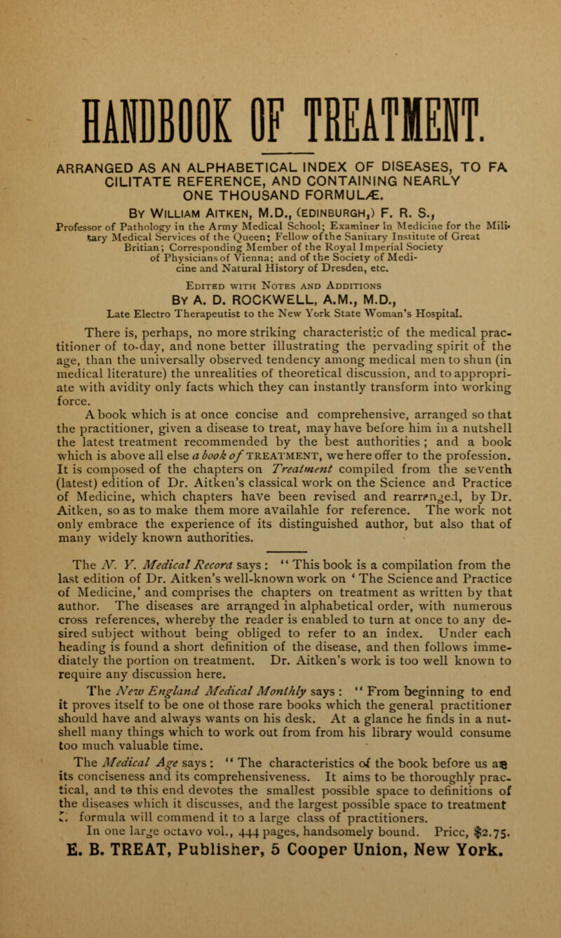 HANDBOOK OFJREATMENT. ARRANGED AS AN ALPHABETICAL INDEX OF DISEASES, TO FA CILITATE REFERENCE, AND CONTAINING NEARLY ONE THOUSAND FORMULAE. By William Aitken, M.D., (Edinburgh,) F. R. S., Professor of Pathology in the Army Medical School; Examiner In Medicine for the Mili- tary Medical Services of the Queen; Fellow of the Sanitary Institute of Great Britian; Corresponding Member of the Royal Imperial Society of Physicians of Vienna; and of the Society of Medi- cine and Natural History of Dresden, etc. Edited with Notes and Additions BY A. D. ROCKWELL, A.M., M.D., Late Electro Therapeutist to the New York State Woman's Hospital. There is, perhaps, no more striking characteristic of the medical prac- titioner of to-day, and none better illustrating the pervading spirit of the age, than the universally observed tendency among medical men to shun (in medical literature) the unrealities of theoretical discussion, and to appropri- ate with avidity only facts which they can instantly transform into working force. A book which is at once concise and comprehensive, arranged so that the practitioner, given a disease to treat, may have before him in a nutshell the latest treatment recommended by the best authorities ; and a book which is above all else abook <?/treatment, we here offer to the profession. It is composed of the chapters on Treatment compiled from the seventh (latest) edition of Dr. Aitken's classical work on the Science and Practice of Medicine, which chapters have been revised and rearr^n^ed, by Dr. Aitken, so as to make them more availahle for reference. The work not only embrace the experience of its distinguished author, but also that of many widely known authorities. The IV. Y. Medical Record says :  This book is a compilation from the last edition of Dr. Aitken's well-known work on ' The Science and Practice of Medicine,' and comprises the chapters on treatment as written by that author. The diseases are arranged in alphabetical order, with numerous cross references, whereby the reader is enabled to turn at once to any de- sired subject without being obliged to refer to an index. Under each heading is found a short definition of the disease, and then follows imme- diately the portion on treatment. Dr. Aitken's work is too well known to require any discussion here. The New England Medical Monthly says :  From beginning to end it proves itself to be one ol those rare books which the general practitioner should have and always wants on his desk. At a glance he finds in a nut- shell many things which to work out from from his library would consume too much valuable time. The Medical Age says :  The characteristics of the book before us au its conciseness and its comprehensiveness. It aims to be thoroughly prac- tical, and to this end devotes the smallest possible space to definitions of the diseases which it discusses, and the largest possible space to treatment Z. formula will commend it to a large class of practitioners. In one large octavo vol., 444 pages, handsomely bound. Price, $2.75.