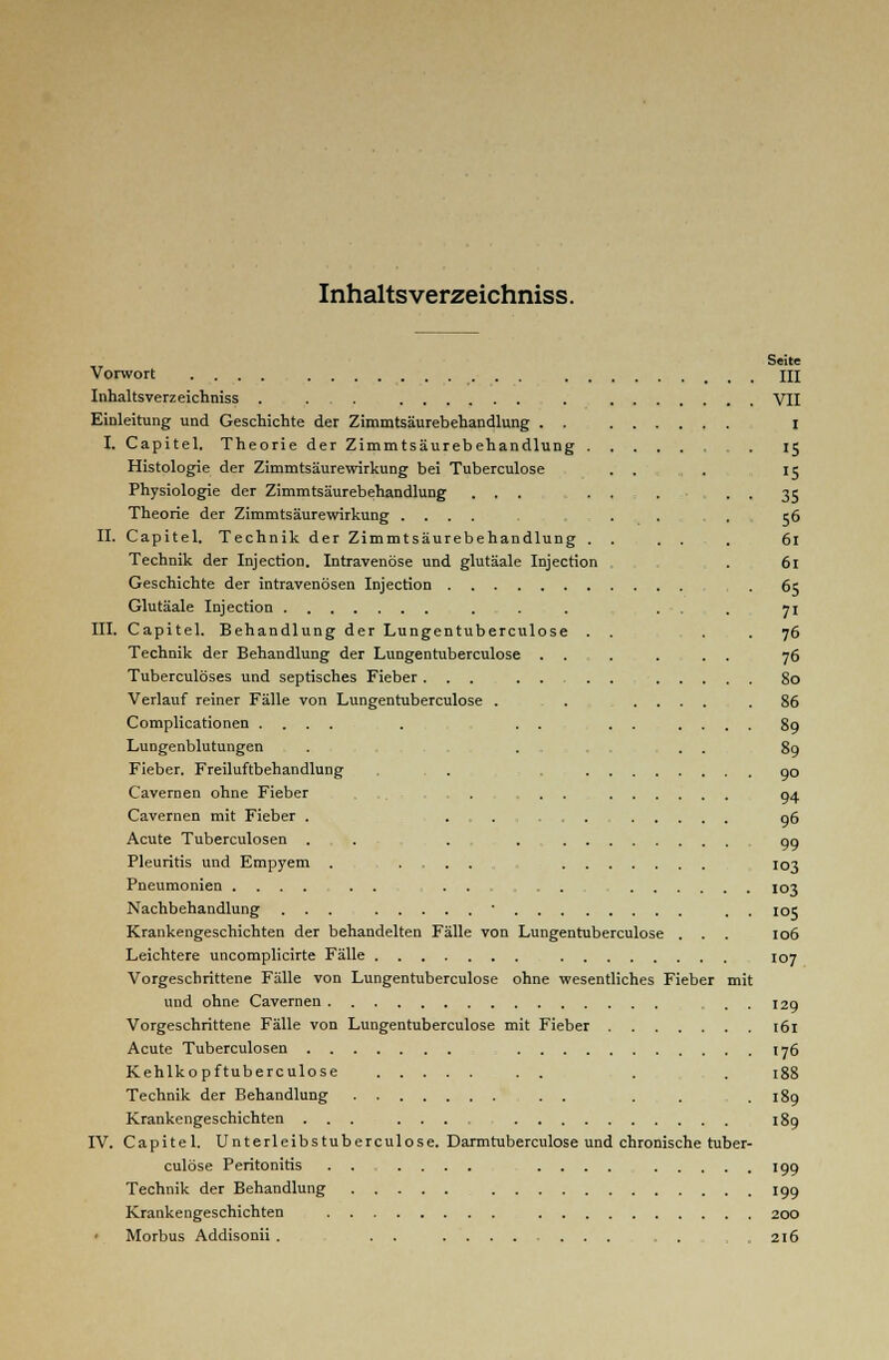 Inhalts verzeichniss. Seite Vorwort .... III Inhaltsverzeichniss . . . . VII Einleitung und Geschichte der Zimmtsäurebehandlung . . I I. Capitel. Theorie der Zimmtsäurebehandlung 15 Histologie der Zimmtsäurewirkung bei Tuberculose ... 15 Physiologie der Zimmtsäurebehandlung ... ... • • 35 Theorie der Zimmtsäurewirkung .... . . . 56 II. Capitel. Technik der Zimmtsäurebehandlung . . ... 61 Technik der Injection. Intravenöse und glutäale Injection . 61 Geschichte der intravenösen Injection . 65 Glutäale Injection ... ... 71 III. Capitel. Behandlung der Lungentuberculose . . . .76 Technik der Behandlung der Lungentuberculose . . . ... 76 Tuberculöses und septisches Fieber... 80 Verlauf reiner Fälle von Lungentuberculose . . .... .86 Complicationen .... . . . . . .... 89 Lungenblutungen . . . . 89 Fieber. Freiluftbehandlung . . go Cavernen ohne Fieber . . . 04 Cavernen mit Fieber . ,...,.„.. 96 Acute Tuberculosen . . . . oo Pleuritis und Empyem . .... 103 Pneumonien .... . . ...... 103 Nachbehandlung ... ■ . . 105 Krankengeschichten der behandelten Fälle von Lungentuberculose . . . 106 Leichtere uncomplicirte Fälle 107 Vorgeschrittene Fälle von Lungentuberculose ohne wesentliches Fieber mit und ohne Cavernen . . 129 Vorgeschrittene Fälle von Lungentuberculose mit Fieber 161 Acute Tuberculosen 176 Kehlkopftuberculose . . . . 188 Technik der Behandlung . . . . .189 Krankengeschichten ... .... 189 IV. Capitel. Unterleibstuberculose. Darmtuberculose und chronische tuber- culose Peritonitis . . .... .... 199 Technik der Behandlung 199 Krankengeschichten 200 Morbus Addisonii . . . . . , . 216