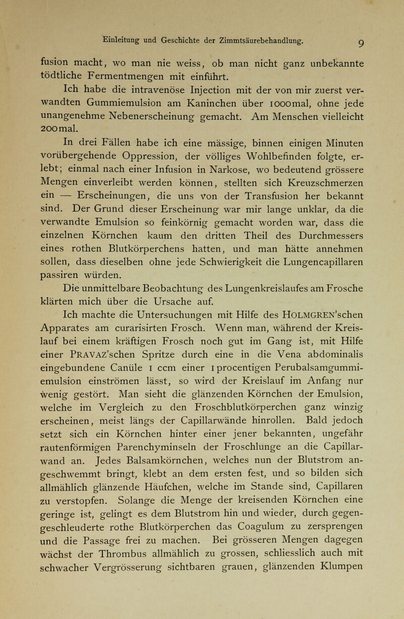 fusion macht, wo man nie weiss, ob man nicht ganz unbekannte tödtliche Fermentmengen mit einführt. Ich habe die intravenöse Injection mit der von mir zuerst ver- wandten Gummiemulsion am Kaninchen über iooomal, ohne jede unangenehme Nebenerscheinung gemacht. Am Menschen vielleicht 200 mal. In drei Fällen habe ich eine massige, binnen einigen Minuten vorübergehende Oppression, der völliges Wohlbefinden folgte, er- lebt; einmal nach einer Infusion in Narkose, wo bedeutend grössere Mengen einverleibt werden können, stellten sich Kreuzschmerzen ein — Erscheinungen, die uns von der Transfusion her bekannt sind. Der Grund dieser Erscheinung war mir lange unklar, da die verwandte Emulsion so feinkörnig gemacht worden war, dass die einzelnen Körnchen kaum den dritten Theil des Durchmessers eines rothen Blutkörperchens hatten, und man hätte annehmen sollen, dass dieselben ohne jede Schwierigkeit die Lungencapillaren passiren würden. Die unmittelbare Beobachtung des Lungenkreislaufes am Frosche klärten mich über die Ursache auf. Ich machte die Untersuchungen mit Hilfe des HOLMGREN'schen Apparates am curarisirten Frosch. Wenn man, während der Kreis- lauf bei einem kräftigen Frosch noch gut im Gang ist, mit Hilfe einer PRAVAZ'schen Spritze durch eine in die Vena abdominalis eingebundene Canüle 1 ccm einer 1 procentigen Perubalsamgummi- emulsion einströmen lässt, so wird der Kreislauf im Anfang nur wenig gestört. Man sieht die glänzenden Körnchen der Emulsion, welche im Vergleich zu den Froschblutkörperchen ganz winzig erscheinen, meist längs der Capillarwände hinrollen. Bald jedoch setzt sich ein Körnchen hinter einer jener bekannten, ungefähr rautenförmigen Parenchyminseln der Froschlunge an die Capillar- wand an. Jedes Balsamkörnchen, welches nun der Blutstrom an- geschwemmt bringt, klebt an dem ersten fest, und so bilden sich allmählich glänzende Häufchen, welche im Stande sind, Capillaren zu verstopfen. Solange die Menge der kreisenden Körnchen eine geringe ist, gelingt es dem Blutstrom hin und wieder, durch gegen- geschleuderte rothe Blutkörperchen das Coagulum zu zersprengen und die Passage frei zu machen. Bei grösseren Mengen dagegen wächst der Thrombus allmählich zu grossen, schliesslich auch mit schwacher Vergrösserung sichtbaren grauen, glänzenden Klumpen
