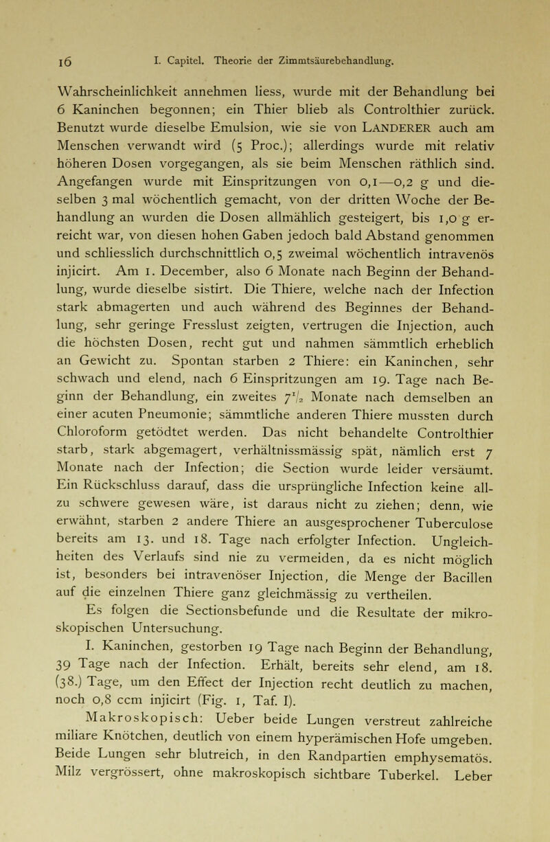 Wahrscheinlichkeit annehmen Hess, wurde mit der Behandlung bei 6 Kaninchen begonnen; ein Thier blieb als Controlthier zurück. Benutzt wurde dieselbe Emulsion, wie sie von LANDERER auch am Menschen verwandt wird (5 Proc); allerdings wurde mit relativ höheren Dosen vorgegangen, als sie beim Menschen räthlich sind. Angefangen wurde mit Einspritzungen von 0,1—0,2 g und die- selben 3 mal wöchentlich gemacht, von der dritten Woche der Be- handlung an wurden die Dosen allmählich gesteigert, bis 1,0 g er- reicht war, von diesen hohen Gaben jedoch bald Abstand genommen und schliesslich durchschnittlich 0,5 zweimal wöchentlich intravenös injicirt. Am 1. December, also 6 Monate nach Beginn der Behand- lung, wurde dieselbe sistirt. Die Thiere, welche nach der Infection stark abmagerten und auch während des Beginnes der Behand- lung, sehr geringe Fresslust zeigten, vertrugen die Injection, auch die höchsten Dosen, recht gut und nahmen sämmtlich erheblich an Gewicht zu. Spontan starben 2 Thiere: ein Kaninchen, sehr schwach und elend, nach 6 Einspritzungen am 19. Tage nach Be- ginn der Behandlung, ein zweites 7'/, Monate nach demselben an einer acuten Pneumonie; sämmtliche anderen Thiere mussten durch Chloroform getödtet werden. Das nicht behandelte Controlthier starb, stark abgemagert, verhältnissmässig spät, nämlich erst 7 Monate nach der Infection; die Section wurde leider versäumt. Ein Rückschluss darauf, dass die ursprüngliche Infection keine all- zu schwere gewesen wäre, ist daraus nicht zu ziehen; denn, wie erwähnt, starben 2 andere Thiere an ausgesprochener Tuberculose bereits am 13. und 18. Tage nach erfolgter Infection. Ungleich- heiten des Verlaufs sind nie zu vermeiden, da es nicht möglich ist, besonders bei intravenöser Injection, die Menge der Bacillen auf die einzelnen Thiere ganz gleichmässig zu vertheilen. Es folgen die Sectionsbefunde und die Resultate der mikro- skopischen Untersuchung. I. Kaninchen, gestorben 19 Tage nach Beginn der Behandlung, 39 Tage nach der Infection. Erhält, bereits sehr elend, am 18. (38.) Tage, um den Effect der Injection recht deutlich zu machen, noch 0,8 ccm injicirt (Fig. 1, Taf. I). Makroskopisch: Ueber beide Lungen verstreut zahlreiche miliare Knötchen, deutlich von einem hyperämischen Hofe umgeben. Beide Lungen sehr blutreich, in den Randpartien emphysematös. Milz vergrössert, ohne makroskopisch sichtbare Tuberkel. Leber