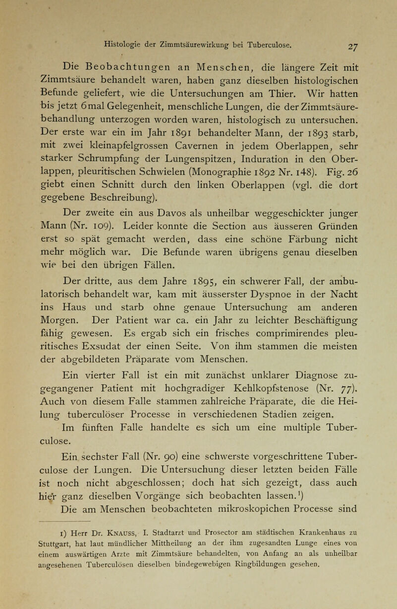 Die Beobachtungen an Menschen, die längere Zeit mit Zimmtsäure behandelt waren, haben ganz dieselben histologischen Befunde geliefert, wie die Untersuchungen am Thier. Wir hatten bis jetzt 6 mal Gelegenheit, menschliche Lungen, die der Zimmtsäure- behandlung unterzogen worden waren, histologisch zu untersuchen. Der erste war ein im Jahr 1891 behandelter Mann, der 1893 starb, mit zwei kleinapfeigrossen Cavernen in jedem Oberlappen, sehr starker Schrumpfung der Lungenspitzen, Induration in den Ober- lappen, pleuritischen Schwielen (Monographie 1892 Nr. i48). Fig. 26 giebt einen Schnitt durch den linken Oberlappen (vgl. die dort gegebene Beschreibung). Der zweite ein aus Davos als unheilbar weggeschickter junger Mann (Nr. 109). Leider konnte die Section aus äusseren Gründen erst so spät gemacht werden, dass eine schöne Färbung nicht mehr möglich war. Die Befunde waren übrigens genau dieselben wie bei den übrigen Fällen. Der dritte, aus dem Jahre 1895, ein schwerer Fall, der ambu- latorisch behandelt war, kam mit äusserster Dyspnoe in der Nacht ins Haus und starb ohne genaue Untersuchung am anderen Morgen. Der Patient war ca. ein Jahr zu leichter Beschäftigung fähig gewesen. Es ergab sich ein frisches comprimirendes pleu- ritisches Exsudat der einen Seite. Von ihm stammen die meisten der abgebildeten Präparate vom Menschen. Ein vierter Fall ist ein mit zunächst unklarer Diagnose zu- gegangener Patient mit hochgradiger Kehlkopfstenose (Nr. Jj). Auch von diesem Falle stammen zahlreiche Präparate, die die Hei- lung tuberculöser Processe in verschiedenen Stadien zeigen. Im fünften Falle handelte es sich um eine multiple Tuber- culose. Ein sechster Fall (Nr. 90) eine schwerste vorgeschrittene Tuber- culose der Lungen. Die Untersuchung dieser letzten beiden Fälle ist noch nicht abgeschlossen; doch hat sich gezeigt, dass auch hie'r ganz dieselben Vorgänge sich beobachten lassen.1) Die am Menschen beobachteten mikroskopichen Processe sind i) Herr Dr. KnaüSS, I. Stadtarzt und Prosector am städtischen Krankenhaus zu Stuttgart, hat laut mündlicher Mittheilung an der ihm zugesandten Lunge eines von einem auswärtigen Arzte mit Zimmtsäure behandelten, von Anfang an als unheilbar angesehenen Tuberculosen dieselben bindegewebigen Ringbildungen gesehen.