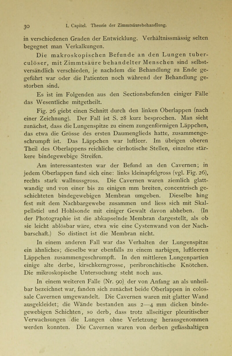 in verschiedenen Graden der Entwicklung. Verhältnissmässig selten begegnet man Verkalkungen. Die makroskopischen Befunde an den Lungen tuber- culöser, mit Zimmtsäure behandelter Menschen sind selbst- versändlich verschieden, je nachdem die Behandlung zu Ende ge- geführt war oder die Patienten noch während der Behandlung ge- storben sind. Es ist im Folgenden aus den Sectionsbefunden einiger Fälle das Wesentliche mitgetheilt. Fig. 26 giebt einen Schnitt durch den linken Oberlappen (nach einer Zeichnung). Der Fall ist S. 28 kurz besprochen. Man sieht zunächst, dass die Lungenspitze zu einem zungenförmigen Läppchen, das etwa die Grösse des ersten Daumenglieds hatte, zusammenge- schrumpft ist. Das Läppchen war luftleer. Im übrigen oberen Theil des Oberlappens reichliche cirrhotische Stellen, einzelne stär- kere bindegewebige Streifen. Am interessantesten war der Befund an den Cavernen; in jedem Oberlappen fand sich eine: links kleinapfelgross (vgl. Fig. 26), rechts stark wallnussgross. Die Cavernen waren ziemlich glatt- wandig und von einer bis zu einigen mm breiten, concentrisch ge- schichteten bindegewebigen Membran umgeben. Dieselbe hing fest mit dem Nachbargewebe zusammen und Hess sich mit Skal- pellstiel und Hohlsonde mit einiger Gewalt davon abheben. (In der Photographie ist die abkapselnde Membran dargestellt, als ob sie leicht ablösbar wäre, etwa wie eine Cystenwand von der Nach- barschaft.) So distinct ist die Membran nicht. In einem anderen Fall war das Verhalten der Lungenspitze ein ähnliches; dieselbe war ebenfalls zu einem narbigen, luftleeren Läppchen zusammengeschrumpft. In den mittleren Lungenpartien einige alte derbe, kirschkerngrosse, peribronchitische Knötchen. Die mikroskopische Untersuchung steht noch aus. In einem weiteren Falle (Nr. 90) der von Anfang an als unheil- bar bezeichnet war, fanden sich zunächst beide Oberlappen in colos- sale Cavernen umgewandelt. Die Cavernen waren mit glatter Wand ausgekleidet; die Wände bestanden aus 2—4 mm dicken binde- gewebigen Schichten, so derb, dass trotz allseitiger pleuritischer Verwachsungen die Lungen ohne Verletzung herausgenommen werden konnten. Die Cavernen waren von derben gefässhaltigen