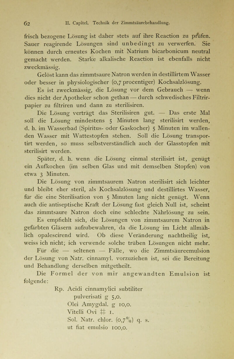 frisch bezogene Lösung ist daher stets auf ihre Reaction zu prüfen. Sauer reagirende Lösungen sind unbedingt zu verwerfen. Sie können durch erneutes Kochen mit Natrium bicarbonicum neutral gemacht werden. Starke alkalische Reaction ist ebenfalls nicht zweckmässig. Gelöst kann das zimmtsaure Natron werden in destillirtem Wasser oder besser in physiologischer (0,7 procentiger) Kochsalzlösung. Es ist zweckmässig, die Lösung vor dem Gebrauch — wenn dies nicht der Apotheker schon gethan — durch schwedisches Filtrir- papier zu filtriren und dann zu sterilisiren. Die Lösung verträgt das Sterilisiren gut. — Das erste Mal soll die Lösung mindestens 5 Minuten lang sterilisirt werden, d. h. im Wasserbad (Spiritus- oder Gaskocher) 5 Minuten im wallen- den Wasser mit Wattestopfen stehen. Soll die Lösung transpor- tirt werden, so muss selbstverständlich auch der Glasstopfen mit sterilisirt werden. Später, d. h. wenn die Lösung einmal sterilisirt ist, genügt ein Aufkochen (im selben Glas und mit demselben Stopfen) von etwa 3 Minuten. Die Lösung von zimmtsaurem Natron sterilisirt sich leichter und bleibt eher steril, als Kochsalzlösung und destillirtes Wasser, für die eine Sterilisation von 5 Minuten lang nicht genügt. Wenn auch die antiseptische Kraft der Lösung fast gleich Null ist, scheint das zimmtsaure Natron doch eine schlechte Nährlösung zu sein. Es empfiehlt sich, die Lösungen von zimmtsaurem Natron in gefärbten Gläsern aufzubewahren, da die Lösung im Licht allmäh- lich opalescirend wird. Ob diese Veränderung nachtheilig ist, weiss ich nicht; ich verwende solche trüben Lösungen nicht mehr. Für die — seltenen — Fälle, wo die Zimmtsäureemulsion der Lösung von Natr. cinnamyl. vorzuziehen ist, sei die Bereitung und Behandlung derselben mitgetheilt. Die Formel der von mir angewandten Emulsion ist folgende: Rp. Acidi cinnamylici subtiliter pulverisati g 5,0. Olei Amygdal. g 10,0. Vitelli Ovi # 1. Sol. Natr. chlor. (o,7°/0) q. s. ut fiat emulsio 100,0.