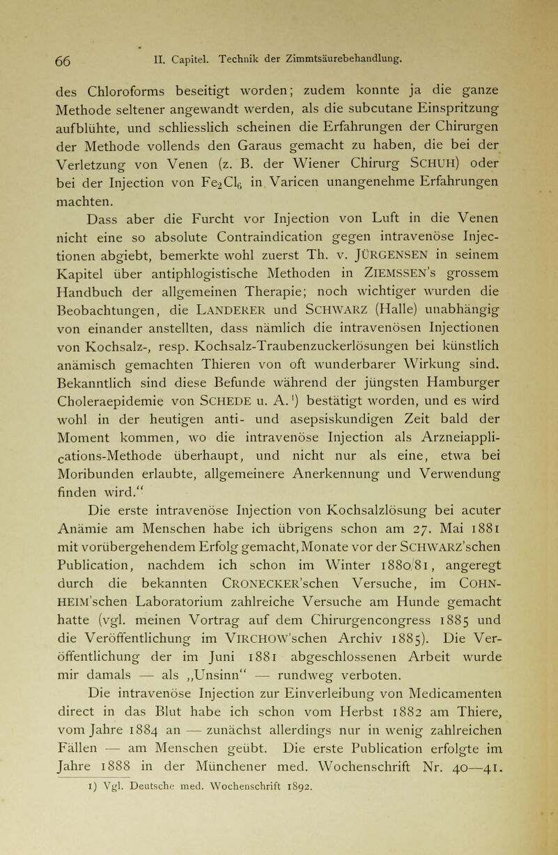 des Chloroforms beseitigt worden; zudem konnte ja die ganze Methode seltener angewandt werden, als die subcutane Einspritzung aufblühte, und schliesslich scheinen die Erfahrungen der Chirurgen der Methode vollends den Garaus gemacht zu haben, die bei der Verletzung von Venen (z. B. der Wiener Chirurg SCHUH) oder bei der Injection von Fe2Cl6 in Varicen unangenehme Erfahrungen machten. Dass aber die Furcht vor Injection von Luft in die Venen nicht eine so absolute Contraindication gegen intravenöse Injec- tionen abgiebt, bemerkte wohl zuerst Th. v. JÜRGENSEN in seinem Kapitel über antiphlogistische Methoden in ZlEMSSEN's grossem Handbuch der allgemeinen Therapie; noch wichtiger wurden die Beobachtungen, die LANDERER und SCHWARZ (Halle) unabhängig von einander anstellten, dass nämlich die intravenösen Injectionen von Kochsalz-, resp. Kochsalz-Traubenzuckerlösungen bei künstlich anämisch gemachten Thieren von oft wunderbarer Wirkung sind. Bekanntlich sind diese Befunde während der jüngsten Hamburger Choleraepidemie von SCHEDE u. A.') bestätigt worden, und es wird wohl in der heutigen anti- und asepsiskundigen Zeit bald der Moment kommen, wo die intravenöse Injection als Arzneiappli- cations-Methode überhaupt, und nicht nur als eine, etwa bei Moribunden erlaubte, allgemeinere Anerkennung und Verwendung finden wird. Die erste intravenöse Injection von Kochsalzlösung bei acuter Anämie am Menschen habe ich übrigens schon am 27. Mai 1881 mit vorübergehendem Erfolg gemacht,Monate vor der SCHWARZ'schen Publication, nachdem ich schon im Winter 188081, angeregt durch die bekannten CROXECKER'schen Versuche, im COHN- HElM'schen Laboratorium zahlreiche Versuche am Hunde gemacht hatte (vgl. meinen Vortrag auf dem Chirurgencongress 1885 und die Veröffentlichung im VlRCHOW'schen Archiv 1885). Die Ver- öffentlichung der im Juni 1881 abgeschlossenen Arbeit wurde mir damals — als „Unsinn — rundweg verboten. Die intravenöse Injection zur Einverleibung von Medicamenten direct in das Blut habe ich schon vom Herbst 1882 am Thiere, vom Jahre 1884 an — zunächst allerdings nur in wenig zahlreichen Fällen - - am Menschen geübt. Die erste Publication erfolgte im Jahre 1888 in der Münchener med. Wochenschrift Nr. 40—41. 1) Vgl. Deutsche med. Wochenschrift 1S92.