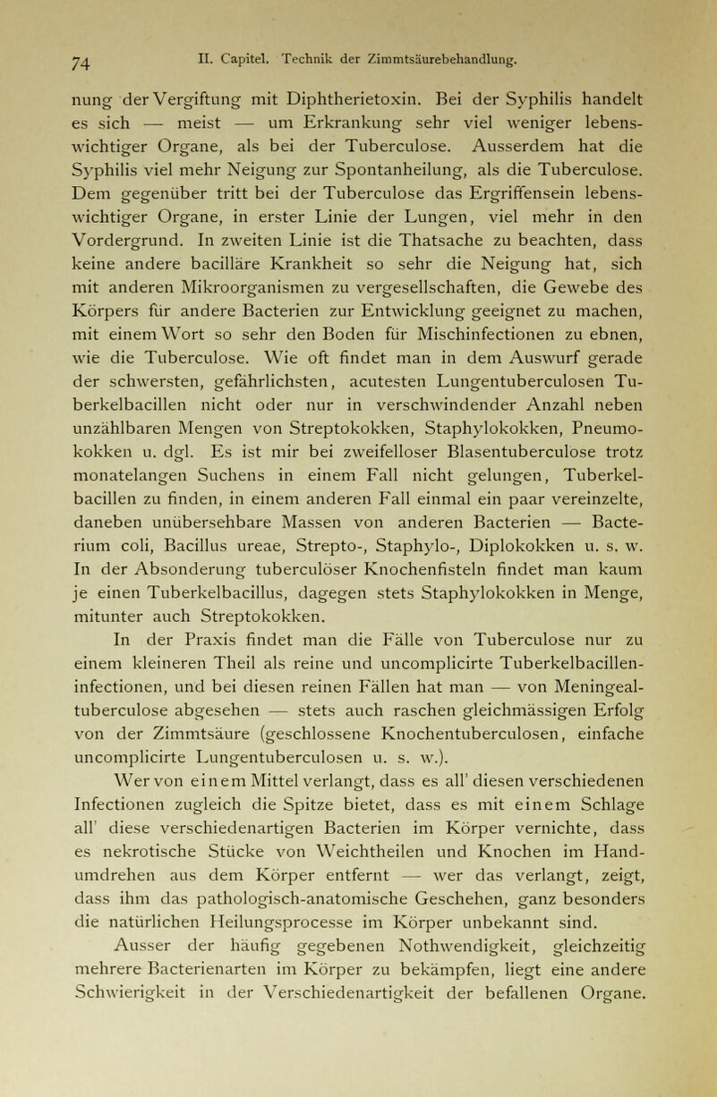 nung der Vergiftung mit Diphtherietoxin. Bei der Syphilis handelt es sich — meist — um Erkrankung sehr viel weniger lebens- wichtiger Organe, als bei der Tuberculose. Ausserdem hat die Syphilis viel mehr Neigung zur Spontanheilung, als die Tuberculose. Dem gegenüber tritt bei der Tuberculose das Ergriffensein lebens- wichtiger Organe, in erster Linie der Lungen, viel mehr in den Vordergrund. In zweiten Linie ist die Thatsache zu beachten, dass keine andere bacilläre Krankheit so sehr die Neigung hat, sich mit anderen Mikroorganismen zu vergesellschaften, die Gewebe des Körpers für andere Bacterien zur Entwicklung geeignet zu machen, mit einem Wort so sehr den Boden für Mischinfectionen zu ebnen, wie die Tuberculose. Wie oft findet man in dem Auswurf gerade der schwersten, gefährlichsten, acutesten Lungentuberculosen Tu- berkelbacillen nicht oder nur in verschwindender Anzahl neben unzählbaren Mengen von Streptokokken, Staphylokokken, Pneumo- kokken u. dgl. Es ist mir bei zweifelloser Blasentuberculose trotz monatelangen Suchens in einem Fall nicht gelungen, Tuberkel- bacillen zu finden, in einem anderen Fall einmal ein paar vereinzelte, daneben unübersehbare Massen von anderen Bacterien — Bacte- rium coli, Bacillus ureae, Strepto-, Staphylo-, Diplokokken u. s. w. In der Absonderung tuberculöser Knochenfisteln findet man kaum je einen Tuberkelbacillus, dagegen stets Staphylokokken in Menge, mitunter auch Streptokokken. In der Praxis findet man die Fälle von Tuberculose nur zu einem kleineren Theil als reine und uncomplicirte Tuberkelbacillen- infectionen, und bei diesen reinen Fällen hat man — von Meningeal- tuberculose abgesehen — stets auch raschen gleichmässigen Erfolg von der Zimmtsäure (geschlossene Knochentuberculosen, einfache uncomplicirte Lungentuberculosen u. s. w.). Wer von einem Mittel verlangt, dass es all'diesen verschiedenen Infectionen zugleich die Spitze bietet, dass es mit einem Schlage all' diese verschiedenartigen Bacterien im Körper vernichte, dass es nekrotische Stücke von Weichtheilen und Knochen im Hand- umdrehen aus dem Körper entfernt — wer das verlangt, zeigt, dass ihm das pathologisch-anatomische Geschehen, ganz besonders die natürlichen Heilungsprocesse im Körper unbekannt sind. Ausser der häufig gegebenen Nothwendigkeit, gleichzeitig mehrere Bacterienarten im Körper zu bekämpfen, liegt eine andere Schwierigkeit in der Verschiedenartigkeit der befallenen Organe.