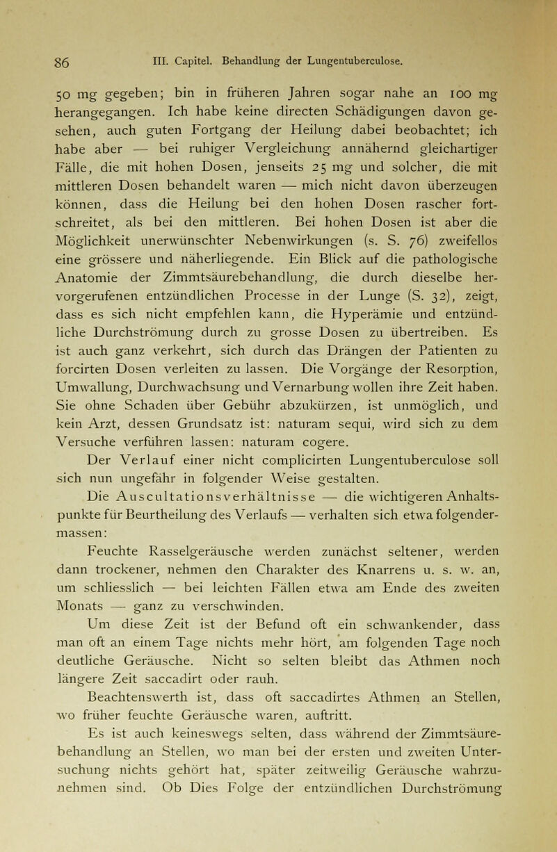 50 mg gegeben; bin in früheren Jahren sogar nahe an 100 mg herangegangen. Ich habe keine directen Schädigungen davon ge- sehen, auch guten Fortgang der Heilung dabei beobachtet; ich habe aber — bei ruhiger Vergleichung annähernd gleichartiger Fälle, die mit hohen Dosen, jenseits 25 mg und solcher, die mit mittleren Dosen behandelt waren — mich nicht davon überzeugen können, dass die Heilung bei den hohen Dosen rascher fort- schreitet, als bei den mittleren. Bei hohen Dosen ist aber die Möglichkeit unerwünschter Nebenwirkungen (s. S. 76) zweifellos eine grössere und näherliegende. Ein Blick auf die pathologische Anatomie der Zimmtsäurebehandlung, die durch dieselbe her- vorgerufenen entzündlichen Processe in der Lunge (S. 32), zeigt, dass es sich nicht empfehlen kann, die Hyperämie und entzünd- liche Durchströmung durch zu grosse Dosen zu übertreiben. Es ist auch ganz verkehrt, sich durch das Drängen der Patienten zu forcirten Dosen verleiten zu lassen. Die Vorgänge der Resorption, Umwallung, Durchwachsung und Vernarbung wollen ihre Zeit haben. Sie ohne Schaden über Gebühr abzukürzen, ist unmöglich, und kein Arzt, dessen Grundsatz ist: naturam sequi, wird sich zu dem Versuche verführen lassen: naturam cogere. Der Verlauf einer nicht complicirten Lungentuberculose soll sich nun ungefähr in folgender Weise gestalten. Die Auscultationsverhältnisse — die wichtigeren Anhalts- punkte für Beurtheilung des Verlaufs — verhalten sich etwa folgender- massen: Feuchte Rasselgeräusche werden zunächst seltener, werden dann trockener, nehmen den Charakter des Knarrens u. s. w. an, um schliesslich — bei leichten Fällen etwa am Ende des zweiten Monats — ganz zu verschwinden. Um diese Zeit ist der Befund oft ein schwankender, dass man oft an einem Tage nichts mehr hört, am folgenden Tage noch deutliche Geräusche. Nicht so selten bleibt das Athmen noch längere Zeit saccadirt oder rauh. Beachtenswerth ist, dass oft saccadirtes Athmen an Stellen, wo früher feuchte Geräusche waren, auftritt. Es ist auch keineswegs selten, dass während der Zimmtsäure- behandlung an Stellen, wo man bei der ersten und zweiten Unter- suchung nichts gehört hat, später zeitweilig Geräusche wahrzu- nehmen sind. Ob Dies Folge der entzündlichen Durchströmung