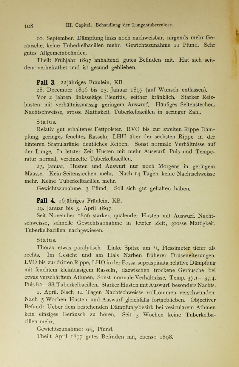 io. September. Dämpfung links noch nachweisbar, nirgends mehr Ge- räusche, keine Tuberkelbacillen mehr. Gewichtszunahme 11 Pfund. Sehr gutes Allgemeinbefinden. Theilt Frühjahr 1897 anhaltend gutes Befinden mit. Hat sich seit- dem verheirathet und ist gesund geblieben. Fall 3. 2 2jähriges Fräulein. KB. 28. December 1896 bis 25. Januar 1897 (auf Wunsch entlassen). Vor 2 Jahren linksseitige Pleuritis, seither kränklich. Starker Reiz- husten mit verhältnissmässig geringem Auswurf. Häufiges Seitenstechen. Nachtschweisse, grosse Mattigkeit. Tuberkelbacillen in geringer Zahl. Status. Relativ gut erhaltenes Fettpolster. RVO bis zur zweiten Rippe Däm- pfung, geringes feuchtes Rasseln, LHU über der sechsten Rippe in der hinteren Scapularlinie deutliches Reiben. Sonst normale Verhältnisse auf der Lunge. In letzter Zeit Husten mit mehr Auswurf. Puls und Tempe- ratur normal, vereinzelte Tuberkelbacillen. 23. Januar. Husten und Auswurf nur noch Morgens in geringem Maasse. Kein Seitenstechen mehr. Nach 14 Tagen keine Nachtschweisse mehr. Keine Tuberkelbacillen mehr. Gewichtszunahme: 3 Pfund. Soll sich gut gehalten haben. Fall 4. 26jähriges Fräulein. KB. 19. Januar bis 3. April 1897. Seit November 1896 starker, quälender Husten mit Auswurf. Nacht- schweisse, schnelle Gewichtsabnahme in letzter Zeit, grosse Mattigkeit. Tuberkelbacillen nachgewiesen. Status. Thorax etwas paralytisch. Linke Spitze um I/2 Plessimeter tiefer als rechts. Im Gesicht und am Hals Narben früherer Drüseneiterungen. LVO bis zur dritten Rippe, LHO in der Fossa supraspinata relative Dämpfung mit feuchtem kleinblasigem Rasseln, dazwischen trockene Geräusche bei etwas verschärftem Athmen. Sonst normale Verhältnisse. Temp. 37,1—37,4. Puls 82—88. Tuberkelbacillen. Starker Husten mit Auswurf, besonders Nachts. 2. April. Nach 14 Tagen Nachtschweisse vollkommen verschwunden. Nach 5 Wochen Husten und Auswurf gleichfalls fortgeblieben. Objectiver Befund: Ueber dem bestehenden Dämpfungsbezirk bei vesiculärem Athmen kein einziges Geräusch zu hören. Seit 5 Wochen keine Tuberkelba- cillen mehr. Gewichtszunahme: 9/2 Pfund. Theilt April 1897 gutes Befinden mit, ebenso 1898.