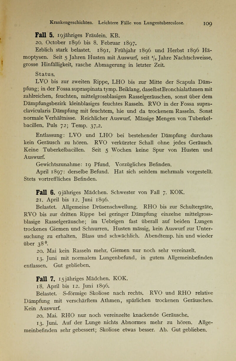 Fall 5. I9jähriges Fräulein. KB. 20. October 1896 bis 8. Februar 1897. Erblich stark belastet. 1891, Frühjahr 1896 und Herbst 1896 Hä- moptysen. Seit 5 Jahren Husten mit Auswurf, seit J/2 Jahre Nachtschweisse, grosse Hinfälligkeit, rasche Abmagerung in letzter Zeit. Status. LVO bis zur zweiten Rippe, LHO bis zur Mitte der Scapula Däm- pfung; in der Fossa supraspinata tymp. Beiklang, daselbst Bronchialathmen mit zahlreichen, feuchten, mittelgrossblasigen Rasselgeräuschen, sonst über dem Dämpfungsbezirk kleinblasiges feuchtes Rasseln. RVO in der Fossa supra- clavicularis Dämpfung mit feuchtem, hie und da trockenem Rasseln. Sonst normale Verhältnisse. Reichlicher Auswurf. Massige Mengen von Tuberkel- bacillen. Puls 72; Temp. 37,2. Entlassung: LVO und LHO bei bestehender Dämpfung durchaus kein Geräusch zu hören. RVO verkürzter Schall ohne jedes Geräusch. Keine Tuberkelbacillen. Seit 5 Wochen keine Spur von Husten und Auswurf. Gewichtszunahme: 19 Pfund. Vorzügliches Befinden. April 1897: derselbe Befund. Hat sich seitdem mehrmals vorgestellt. Stets vortreffliches Befinden. Fall 6. 9jähriges Mädchen. Schwester von Fall 7. KOK. 21. April bis 12. Juni 1896. Belastet. Allgemeine Drüsenschwellung. RHO bis zur Schultergräte, RVO bis zur dritten Rippe bei geringer Dämpfung einzelne mittelgross- blasige Rasselgeräusche; im Uebrigen fast überall auf beiden Lungen trockenes Giemen und Schnurren. Husten massig, kein Auswurf zur Unter- suchung zu erhalten. Blass und schwächlich. Abendtemp. hin und wieder über 38°. 20. Mai kein Rasseln mehr. Giemen nur noch sehr vereinzelt. 13. Juni mit normalem Lungenbefund, in gutem Allgemeinbefinden entlassen. Gut geblieben. Fall 7. 15 jähriges Mädchen. KOK. 18. April bis 12. Juni 1896. Belastet. S-förmige Skoliose nach rechts. RVO und RHO relative Dämpfung mit verschärftem Athmen, spärlichen trockenen Geräuschen. Kein Auswurf. 20. Mai. RHO nur noch vereinzelte knackende Geräusche. 13. Juni. Auf der Lunge nichts Abnormes mehr zu hören. Allge- meinbefinden sehr gebessert; Skoliose etwas besser. Ab. Gut geblieben.