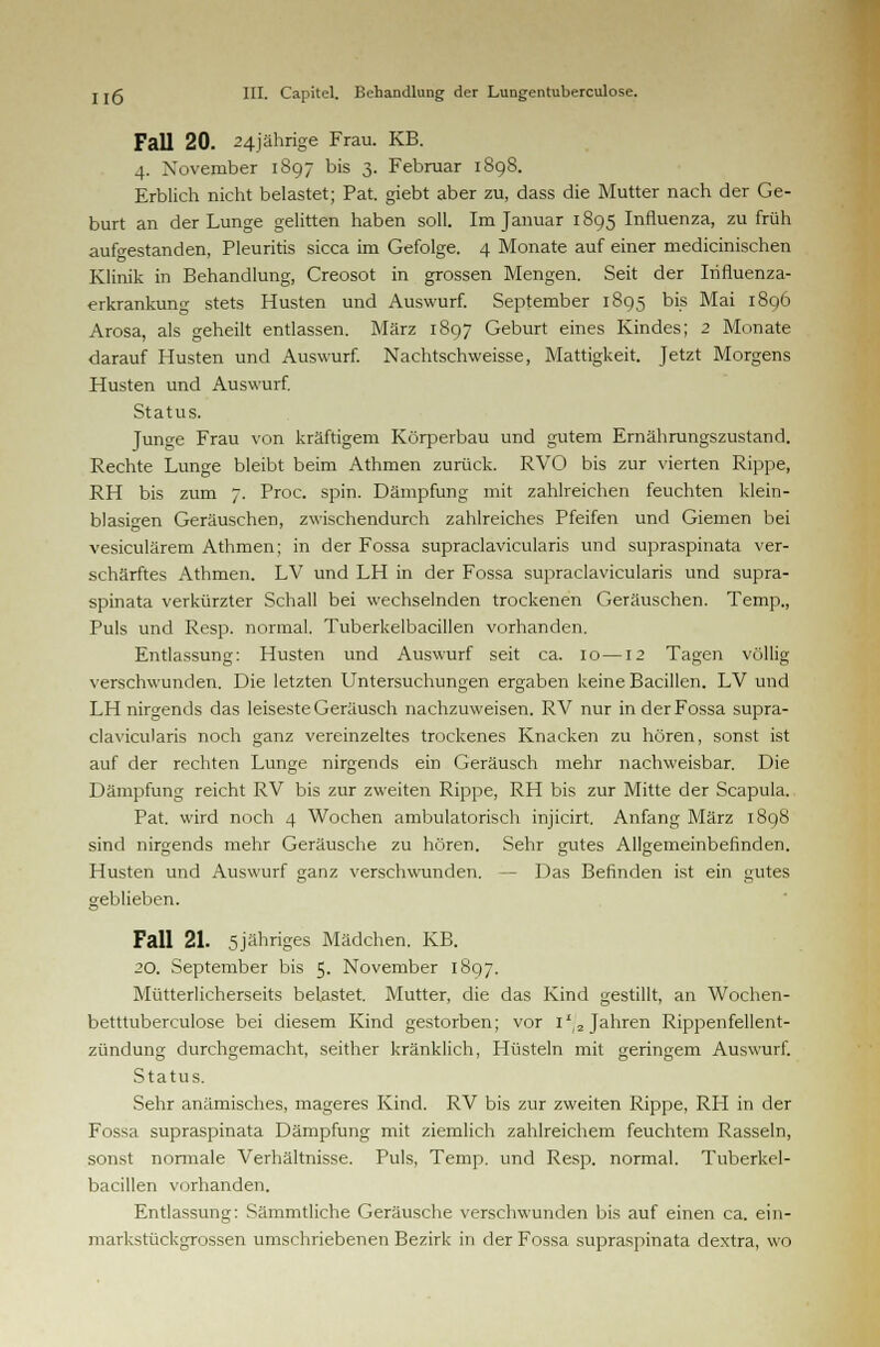 Fall 20. 24jährige Frau. KB. 4. November 1897 bis 3. Februar 1898. Erblich nicht belastet; Pat. giebt aber zu, dass die Mutter nach der Ge- burt an der Lunge gelitten haben soll. Im Januar 1895 Influenza, zu früh aufgestanden, Pleuritis sicca im Gefolge. 4 Monate auf einer medicinischen Klinik in Behandlung, Creosot in grossen Mengen. Seit der Irifluenza- erkrankung stets Husten und Auswurf. September 1895 bis Mai 1896 Arosa, als geheilt entlassen. März 1897 Geburt eines Kindes; 2 Monate darauf Husten und Auswurf. Nachtschweisse, Mattigkeit. Jetzt Morgens Husten und Auswurf. Status. Junge Frau von kräftigem Körperbau und gutem Ernährungszustand. Rechte Lunge bleibt beim Athmen zurück. RVO bis zur vierten Rippe, RH bis zum 7. Proc. spin. Dämpfung mit zahlreichen feuchten klein- blasigen Geräuschen, zwischendurch zahlreiches Pfeifen und Giemen bei vesiculärem Athmen; in der Fossa supraclavicularis und supraspinata ver- schärftes Athmen. LV und LH in der Fossa supraclavicularis und supra- spinata verkürzter Schall bei wechselnden trockenen Geräuschen. Temp., Puls und Resp. normal. Tuberkelbacillen vorhanden. Entlassung: Husten und Auswurf seit ca. 10 —12 Tagen völlig verschwunden. Die letzten Untersuchungen ergaben keine Bacillen. LV und LH nirgends das leiseste Geräusch nachzuweisen. RV nur in der Fossa supra- clavicularis noch ganz vereinzeltes trockenes Knacken zu hören, sonst ist auf der rechten Lunge nirgends ein Geräusch mehr nachweisbar. Die Dämpfung reicht RV bis zur zweiten Rippe, RH bis zur Mitte der Scapula. Pat. wird noch 4 Wochen ambulatorisch injicirt. Anfang März 1898 sind nirgends mehr Geräusche zu hören. Sehr gutes Allgemeinbefinden. Husten und Auswurf ganz verschwunden. — Das Befinden ist ein gutes geblieben. Fall 21. 5jähriges Mädchen. KB. 20. September bis 5. November 1897. Mütterlicherseits belastet. Mutter, die das Kind gestillt, an Wochen- betttuberculose bei diesem Kind gestorben; vor i*/2 Jahren Rippenfellent- zündung durchgemacht, seither kränklich, Hüsteln mit geringem Auswurf. Status. Sehr anämisches, mageres Kind. RV bis zur zweiten Rippe, RH in der Fossa supraspinata Dämpfung mit ziemlich zahlreichem feuchtem Rasseln, sonst normale Verhältnisse. Puls, Temp. und Resp. normal. Tuberkel- bacillen vorhanden. Entlassung: Sämmtliche Geräusche verschwunden bis auf einen ca. ein- markstückgrossen umschriebenen Bezirk in der Fossa supraspinata dextra, wo