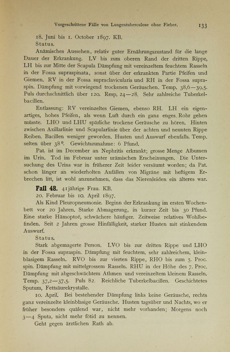 18. Juni bis 1. October 1897. KB. Status. Anämisches Aussehen, relativ guter Ernährungszustand für die lange Dauer der Erkrankung. LV bis zum oberen Rand der dritten Rippe, LH bis zur Mitte der Scapula Dämpfung mit vereinzeltem feuchtem Rasseln in der Fossa supraspinata, sonst über der erkrankten Partie Pfeifen und Giemen. RV in der Fossa supraclavicularis und RH in der Fossa supra- spin. Dämpfung mit vorwiegend trockenen Geräuschen. Temp. 38,6—39,5. Puls durchschnittlich über 120. Resp. 24—28. Sehr zahlreiche Tuberkel- bacillen. Entlassung: RV vereinzeltes Giemen, ebenso RH. LH ein eigen- artiges, hohes Pfeifen, als wenn Luft durch ein ganz enges Rohr gehen müsste. LHO und LHU spärliche trockene Geräusche zu hören. Hinten zwischen Axillarlinie und Scapularlinie über der achten und neunten Rippe Reiben. Bacillen weniger geworden. Husten und Auswurf ebenfalls. Temp. selten über 38 °. Gewichtszunahme: 6 Pfund. Pat. ist im December an Nephritis erkrankt; grosse Menge Albumen im Urin. Tod im Februar unter urämischen Erscheinungen. Die Unter- suchung des Urins war in früherer Zeit leider versäumt worden; da Pat. schon länger an wiederholten Anfällen von Migräne mit heftigem Er- brechen litt, ist wohl anzunehmen, dass das Nierenleiden ein älteres war. Fall 48. 41jährige Frau. KB. 20. Februar bis 10. April 1897. Als Kind Pleuropneumonie. Beginn der Erkrankung im ersten Wochen- bett vor 20 Jahren. Starke Abmagerung, in kurzer Zeit bis 30 Pfund. Eine starke Hämoptoe, schwächere häufiger. Zeitweise relatives Wohlbe- finden. Seit 2 Jahren grosse Hinfälligkeit, starker Husten mit stinkendem Auswurf. Status. Stark abgemagerte Person. LVO bis zur dritten Rippe und LHO in der Fossa supraspin. Dämpfung mit feuchtem, sehr zahlreichem, klein- blasigem Rasseln. RVO bis zur vierten Rippe, RHO bis zum 5. Proc. spin. Dämpfung mit mittelgrossem Rasseln. RHU in der Höhe des 7. Proc. Dämpfung mit abgeschwächtem Athmen und vereinzeltem kleinem Rasseln. Temp. 37,2—37,5. Puls 82. Reichliche Tuberkelbacillen. Geschichtetes Sputum, Fettsäurekrystalle. 10. April. Bei bestehender Dämpfung links keine Geräusche, rechts ganz vereinzelte kleinblasige Geräusche. Husten tagsüber und Nachts, wo er früher besonders quälend war, nicht mehr vorhanden; Morgens noch 3—4 Sputa, nicht mehr fötid zu nennen. Geht gegen ärztlichen Rath ab.