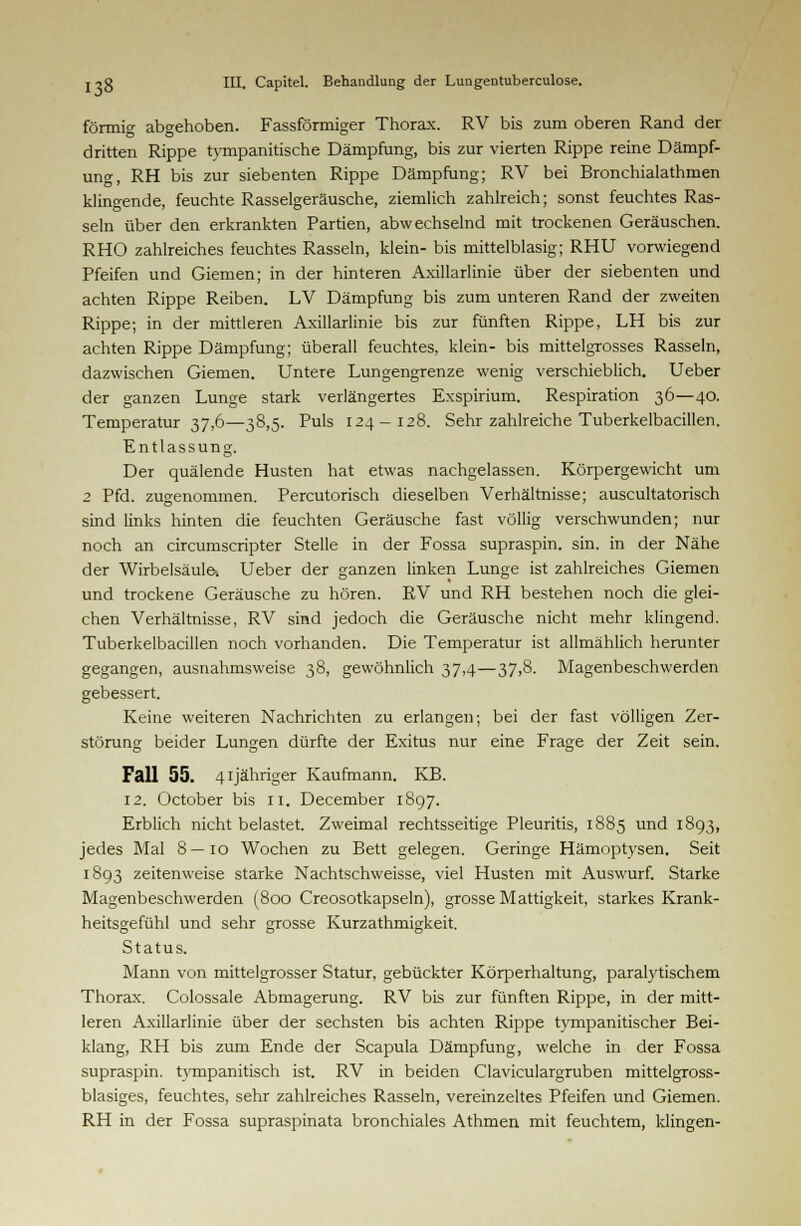 förmig abgehoben. Fassförmiger Thorax. RV bis zum oberen Rand der dritten Rippe tympanitische Dämpfung, bis zur vierten Rippe reine Dämpf- ung, RH bis zur siebenten Rippe Dämpfung; RV bei Bronchialathmen klingende, feuchte Rasselgeräusche, ziemlich zahlreich; sonst feuchtes Ras- seln über den erkrankten Partien, abwechselnd mit trockenen Geräuschen. RHO zahlreiches feuchtes Rasseln, klein- bis mittelblasig; RHU vorwiegend Pfeifen und Giemen; in der hinteren Axillarlinie über der siebenten und achten Rippe Reiben. LV Dämpfung bis zum unteren Rand der zweiten Rippe; in der mittleren Axillarlinie bis zur fünften Rippe, LH bis zur achten Rippe Dämpfung; überall feuchtes, klein- bis mittelgrosses Rasseln, dazwischen Giemen. Untere Lungengrenze wenig verschieblich. Ueber der ganzen Lunge stark verlängertes Exspirium. Respiration 36—40. Temperatur 37,6—38,5. Puls 124-128. Sehr zahlreiche Tuberkelbacillen. Entlassung. Der quälende Husten hat etwas nachgelassen. Körpergewicht um 2 Pfd. zugenommen. Percutorisch dieselben Verhältnisse; auscultatorisch sind links hinten die feuchten Geräusche fast völlig verschwunden; nur noch an circumscripter Stelle in der Fossa supraspin. sin. in der Nähe der Wirbelsäule. Ueber der ganzen linken Lunge ist zahlreiches Giemen und trockene Geräusche zu hören. RV und RH bestehen noch die glei- chen Verhältnisse, RV sind jedoch die Geräusche nicht mehr klingend. Tuberkelbacillen noch vorhanden. Die Temperatur ist allmählich herunter gegangen, ausnahmsweise 38, gewöhnlich 37,4—37,8. Magenbeschwerden gebessert. Keine weiteren Nachrichten zu erlangen; bei der fast völligen Zer- störung beider Lungen dürfte der Exitus nur eine Frage der Zeit sein. Fall 55. 4ijähriger Kaufmann. KB. 12. October bis II. December 1897. Erblich nicht belastet. Zweimal rechtsseitige Pleuritis, 1885 und 1893, jedes Mal 8—10 Wochen zu Bett gelegen. Geringe Hämoptysen. Seit 1893 zeitenweise starke Nachtschweisse, viel Husten mit Auswurf. Starke Magenbeschwerden (800 Creosotkapseln), grosse Mattigkeit, starkes Krank- heitsgefühl und sehr grosse Kurzathmigkeit. Status. Mann von mittelgrosser Statur, gebückter Körperhaltung, paralytischem Thorax. Colossale Abmagerung. RV bis zur fünften Rippe, in der mitt- leren Axillarlinie über der sechsten bis achten Rippe tympanitischer Bei- klang, RH bis zum Ende der Scapula Dämpfung, welche in der Fossa supraspin. tympanitisch ist. RV in beiden Claviculargruben mittelgross- blasiges, feuchtes, sehr zahlreiches Rasseln, vereinzeltes Pfeifen und Giemen. RH in der Fossa supraspinata bronchiales Athmen mit feuchtem, klingen-