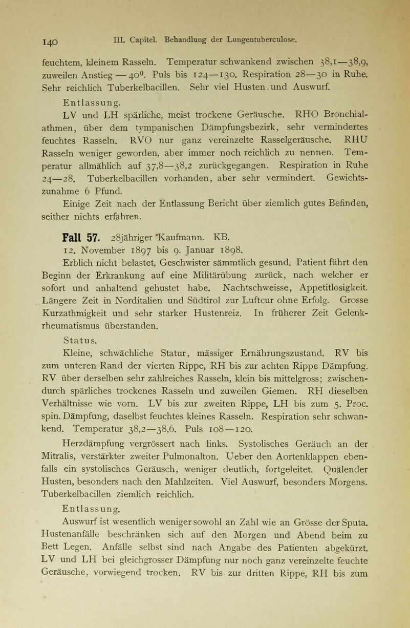 feuchtem, kJeinem Rasseln. Temperatur schwankend zwischen 38,1—38,9, zuweilen Anstieg — 400. Puls bis 124—130. Respiration 28—30 in Ruhe. Sehr reichlich Tuberkelbacillen. Sehr viel Husten.und Auswurf. Entlassung. LV und LH spärliche, meist trockene Geräusche. RHO Bronchial- athmen, über dem tympanischen Dämpfungsbezirk, sehr vermindertes feuchtes Rasseln. RVO nur ganz vereinzelte Rasselgeräusche. RHU Rasseln weniger geworden, aber immer noch reichlich zu nennen. Tem- peratur allmählich auf 37,8—38,2 zurückgegangen. Respiration in Ruhe 24—28. Tuberkelbacillen vorhanden, aber sehr vermindert. Gewichts- zunahme 6 Pfund. Einige Zeit nach der Entlassung Bericht über ziemlich gutes Befinden, seither nichts erfahren. Fall 57. 28jähriger 'Kaufmann. KB. 12. November 1897 bis 9. Januar 1898. Erblich nicht belastet, Geschwister sämmtlich gesund. Patient führt den Beginn der Erkrankung auf eine Militärübung zurück, nach welcher er sofort und anhaltend gehustet habe. Nachtschweisse, Appetitlosigkeit. Längere Zeit in Norditalien und Südtirol zur Luftcur ohne Erfolg. Grosse Kurzathmigkeit und sehr starker Hustenreiz. In früherer Zeit Gelenk- rheumatismus überstanden. Status. Kleine, schwächliche Statur, massiger Ernährungszustand. RV bis zum unteren Rand der vierten Rippe, RH bis zur achten Rippe Dämpfung. RV über derselben sehr zahlreiches Rasseln, klein bis mittelgross; zwischen- durch spärliches trockenes Rasseln und zuweilen Giemen. RH dieselben Verhältnisse wie vorn. LV bis zur zweiten Rippe, LH bis zum 5. Proc. spin. Dämpfung, daselbst feuchtes kleines Rasseln. Respiration sehr schwan- kend. Temperatur 38,2—38,6. Puls 108—120. Herzdämpfung vergrössert nach links. Systolisches Geräuch an der Mitralis, verstärkter zweiter Pulmonalton. Ueber den Aortenklappen eben- falls ein systolisches Geräusch, weniger deutlich, fortgeleitet. Quälender Husten, besonders nach den Mahlzeiten. Viel Auswurf, besonders Morgens. Tuberkelbacillen ziemlich reichlich. Entlassung. Auswurf ist wesentlich weniger sowohl an Zahl wie an Grösse der Sputa. Hustenanfälle beschränken sich auf den Morgen und Abend beim zu Bett Legen. Anfälle selbst sind nach Angabe des Patienten abgekürzt. LV und LH bei gleichgrosser Dämpfung nur noch ganz vereinzelte feuchte Geräusche, vorwiegend trocken. RV bis zur dritten Rippe, RH bis zum