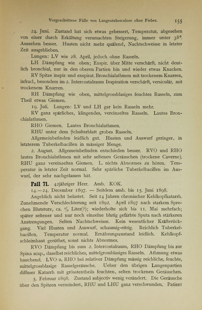 24. Juni. Zustand hat sich etwas gebessert, Temperatur, abgesehen von einer durch Erkältung verursachten Steigerung, immer unter 38°. Aussehen besser. Husten nicht mehr quälend, Nachtschweisse in letzter Zeit ausgeblieben. Lungen: LV wie 28. April, jedoch ohne Rasseln. LH Dämpfung wie oben; Exspir. über Mitte verschärft, nicht deut- lich bronchial, nur in den oberen Partien hin und wieder etwas Knacken. RV Spitze inspir. und exspirat. Bronchialathmen mit trockenem Knarren, infracl., besonders im 2. Intercostalraum Inspiration verschärft, versiculär, mit trockenem Knarren. RH Dämpfung wie oben, mittelgrossblasiges feuchtes Rasseln, zum Theil etwas Giemen. 19. Juli. Lungen: LV und LH gar kein Rasseln mehr. RV ganz spärliches, klingendes, vereinzeltes Rasseln. Lautes Bron- chialathmen. RHO Giemen. Lautes Bronchialathmen. RHU unter dem Schulterblatt grobes Rasseln. Allgemeinbefinden leidlich gut. Husten und Auswurf geringer, in letzterem Tuberkelbacillen in massiger Menge. 2. August. Allgemeinbefinden entschieden besser. RVO und RHO lautes Bronchialathmen mit sehr seltenen Geräuschen (trockene Caverne). RHU ganz vereinzeltes Giemen. L. nichts Abnormes zu hören. Tem- peratur in letzter Zeit normal. Sehr spärliche Tuberkelbacillen im Aus- wurf, der sehr nachgelassen hat. Fall 71. 42jähriger Herr. Amb. KOK. 14.—24. December 1897. — Seitdem amb. bis 15. Juni 1898. Angeblich nicht belastet. Seit 14 Jahren chronischer Kehlkopfkatarrh. Zunehmende Verschlechterung seit 1892. April 1897 nach starkem Spre- chen Blutsturz, ca. x/2 Liter(?); wiederholte sich bis 11. Mai mehrfach; später seltener und nur noch einzelne blutig gefärbte Sputa nach stärkeren Anstrengungen. Selten Nachtschweisse. Kein wesentlicher Kräfterück- o-ang. Viel Husten und Auswurf, schaumig-eitrig. Reichlich Tuberkel- bacillen. Temperatur normal. Ernährungszustand leidlich. Kehlkopf- schleimhaut geröthet, sonst nichts Abnormes. RVO Dämpfung bis zum 2. Intercostalraum, RHO Dämpfung bis zur Spina scap., daselbst reichliches, mittelgrossblasiges Rasseln. Athmung etwas hauchend. LVO u. RHO bei relativer Dämpfung massig reichliche, feuchte, mittelgrossblasige Rasselgeräusche. Ueber den übrigen Lungenpartien diffuser Katarrh mit grösstentheils feuchten, selten trockenen Geräuschen. 5. Februar 1898. Zustand subjeetiv wenig verändert. Die Geräusche über den Spitzen vermindert, RHU und LHU ganz verschwunden. Patient