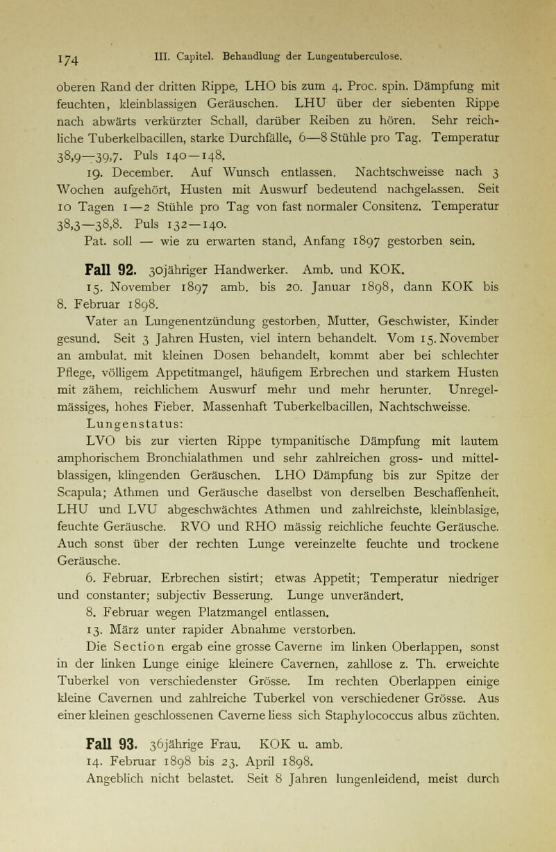 oberen Rand der dritten Rippe, LHO bis zum 4. Proc. spin. Dämpfung mit feuchten, kleinblassigen Geräuschen. LHU über der siebenten Rippe nach abwärts verkürzter Schall, darüber Reiben zu hören. Sehr reich- liche Tuberkelbacillen, starke Durchfälle, 6—8 Stühle pro Tag. Temperatur 38,9—39,7. Puls 140 — 148. 19. December. Auf Wunsch entlassen. Nachtschweisse nach 3 Wochen aufgehört, Husten mit Auswurf bedeutend nachgelassen. Seit 10 Tagen 1—2 Stühle pro Tag von fast normaler Consitenz. Temperatur 38,3—38>8- Puls 132 — 140. Pat. soll — wie zu erwarten stand, Anfang 1897 gestorben sein. Fall 92. 30jähriger Handwerker. Amb. und KOK. 15. November 1897 amb. bis 20. Januar 1898, dann KOK bis 8. Februar 1898. Vater an Lungenentzündung gestorben, Mutter, Geschwister, Kinder gesund. Seit 3 Jahren Husten, viel intern behandelt. Vom 15. November an ambulat. mit kleinen Dosen behandelt, kommt aber bei schlechter Pflege, völligem Appetitmangel, häufigem Erbrechen und starkem Husten mit zähem, reichlichem Auswurf mehr und mehr herunter. Unregel- mässiges, hohes Fieber. Massenhaft Tuberkelbacillen, Nachtschweisse. Lungenstatus: LVO bis zur vierten Rippe tympanitische Dämpfung mit lautem amphorischem Bronchialathmen und sehr zahlreichen gross- und mittel- blassigen, klingenden Geräuschen. LHO Dämpfung bis zur Spitze der Scapula; Athmen und Geräusche daselbst von derselben Beschaffenheit. LHU und LVU abgeschwächtes Athmen und zahlreichste, kleinblasige, feuchte Geräusche. RVO und RHO massig reichliche feuchte Geräusche. Auch sonst über der rechten Lunge vereinzelte feuchte und trockene Geräusche. 6. Februar. Erbrechen sistirt; etwas Appetit; Temperatur niedriger und constanter; subjectiv Besserung. Lunge unverändert. 8. Februar wegen Platzmangel entlassen. 13. März unter rapider Abnahme verstorben. Die Section ergab eine grosse Caverne im linken Oberlappen, sonst in der linken Lunge einige kleinere Cavernen, zahllose z. Th. erweichte Tuberkel von verschiedenster Grösse. Im rechten Oberlappen einige kleine Cavernen und zahlreiche Tuberkel von verschiedener Grösse. Aus einer kleinen geschlossenen Caverne liess sich Staphylococcus albus züchten. Fall 93. 36jährige Frau. KOK u. amb. 14. Februar 1898 bis 23. April 1898. Angeblich nicht belastet. Seit 8 Jahren lungenleidend, meist durch