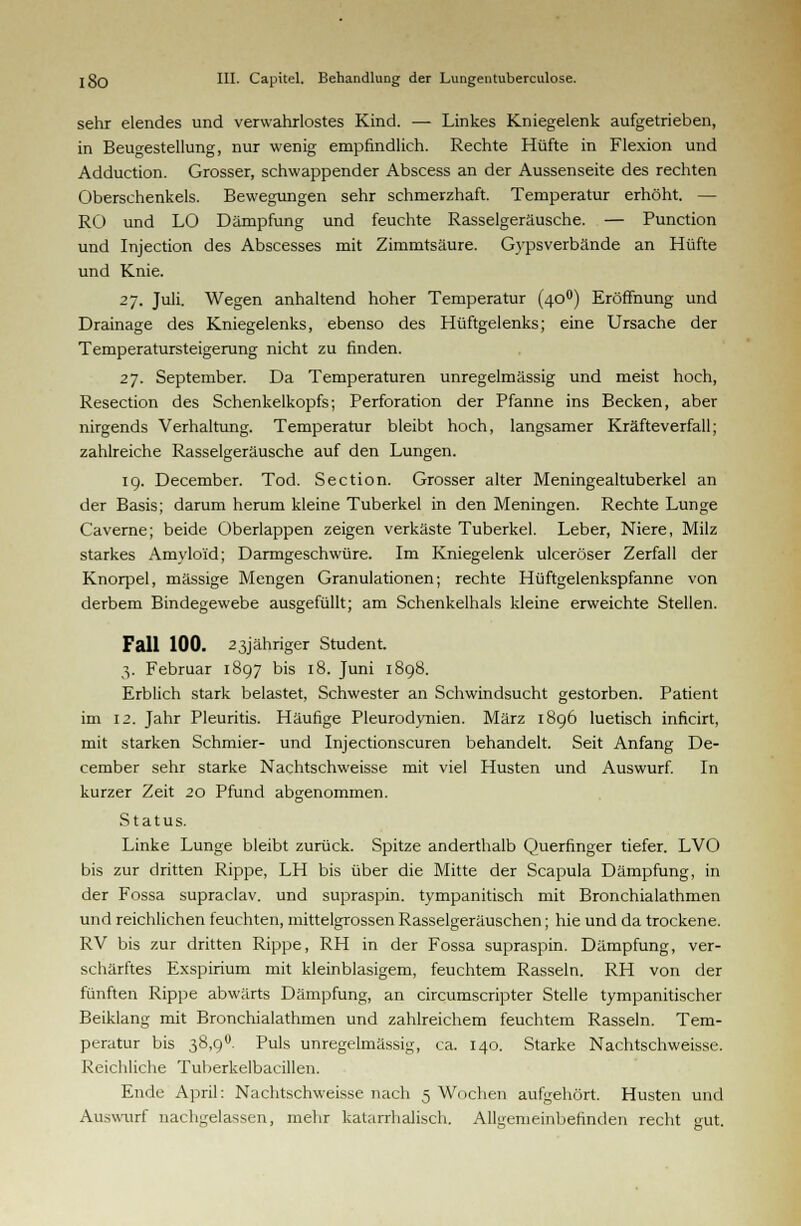 sehr elendes und verwahrlostes Kind. — Linkes Kniegelenk aufgetrieben, in Beucestellung, nur wenig empfindlich. Rechte Hüfte in Flexion und Adduction. Grosser, schwappender Abscess an der Aussenseite des rechten Oberschenkels. Bewegungen sehr schmerzhaft. Temperatur erhöht. — RO und LO Dämpfung und feuchte Rasselgeräusche. — Punction und Injection des Abscesses mit Zimmtsäure. Gypsverbände an Hüfte und Knie. 27. Juli. Wegen anhaltend hoher Temperatur (400) Eröffnung und Drainage des Kniegelenks, ebenso des Hüftgelenks; eine Ursache der Temperatursteigerung nicht zu finden. 27. September. Da Temperaturen unregelmässig und meist hoch, Resection des Schenkelkopfs; Perforation der Pfanne ins Becken, aber nirgends Verhaltung. Temperatur bleibt hoch, langsamer Kräfteverfall; zahlreiche Rasselgeräusche auf den Lungen. 19. December. Tod. Section. Grosser alter Meningealtuberkel an der Basis; darum herum kleine Tuberkel in den Meningen. Rechte Lunge Caverne; beide Oberlappen zeigen verkäste Tuberkel. Leber, Niere, Milz starkes Amyloid; Darmgeschwüre. Im Kniegelenk ulceröser Zerfall der Knorpel, massige Mengen Granulationen; rechte Hüftgelenkspfanne von derbem Bindegewebe ausgefüllt; am Schenkelhals kleine erweichte Stellen. Fall 100. 23jähriger Student. 3. Februar 1897 bis 18. Juni 1898. Erblich stark belastet, Schwester an Schwindsucht gestorben. Patient im 12. Jahr Pleuritis. Häufige Pleurodynien. März 1896 luetisch inficirt, mit starken Schmier- und Injectionscuren behandelt. Seit Anfang De- cember sehr starke Nachtschweisse mit viel Husten und Auswurf. In kurzer Zeit 20 Pfund abgenommen. Status. Linke Lunge bleibt zurück. Spitze anderthalb Querfinger tiefer. LVO bis zur dritten Rippe, LH bis über die Mitte der Scapula Dämpfung, in der Fossa supraclav. und supraspin. tympanitisch mit Bronchialathmen und reichlichen feuchten, mittelgrossen Rasselgeräuschen; hie und da trockene. RV bis zur dritten Rippe, RH in der Fossa supraspin. Dämpfung, ver- schärftes Exspirium mit kleinblasigem, feuchtem Rasseln. RH von der fünften Rippe abwärts Dämpfung, an circumscripter Stelle tympanitischer Beiklang mit Bronchialathmen und zahlreichem feuchtem Rasseln. Tem- peratur bis 38,9°. Puls unregelmässig, ca. 140. Starke Nachtschweisse. Reichliche Tuberkelbacillen. Ende April: Nachtschweisse nach 5 Wochen aufgehört. Husten und Auswurf nachgelassen, mehr katarrhalisch. Allgemeinbefinden recht gut.