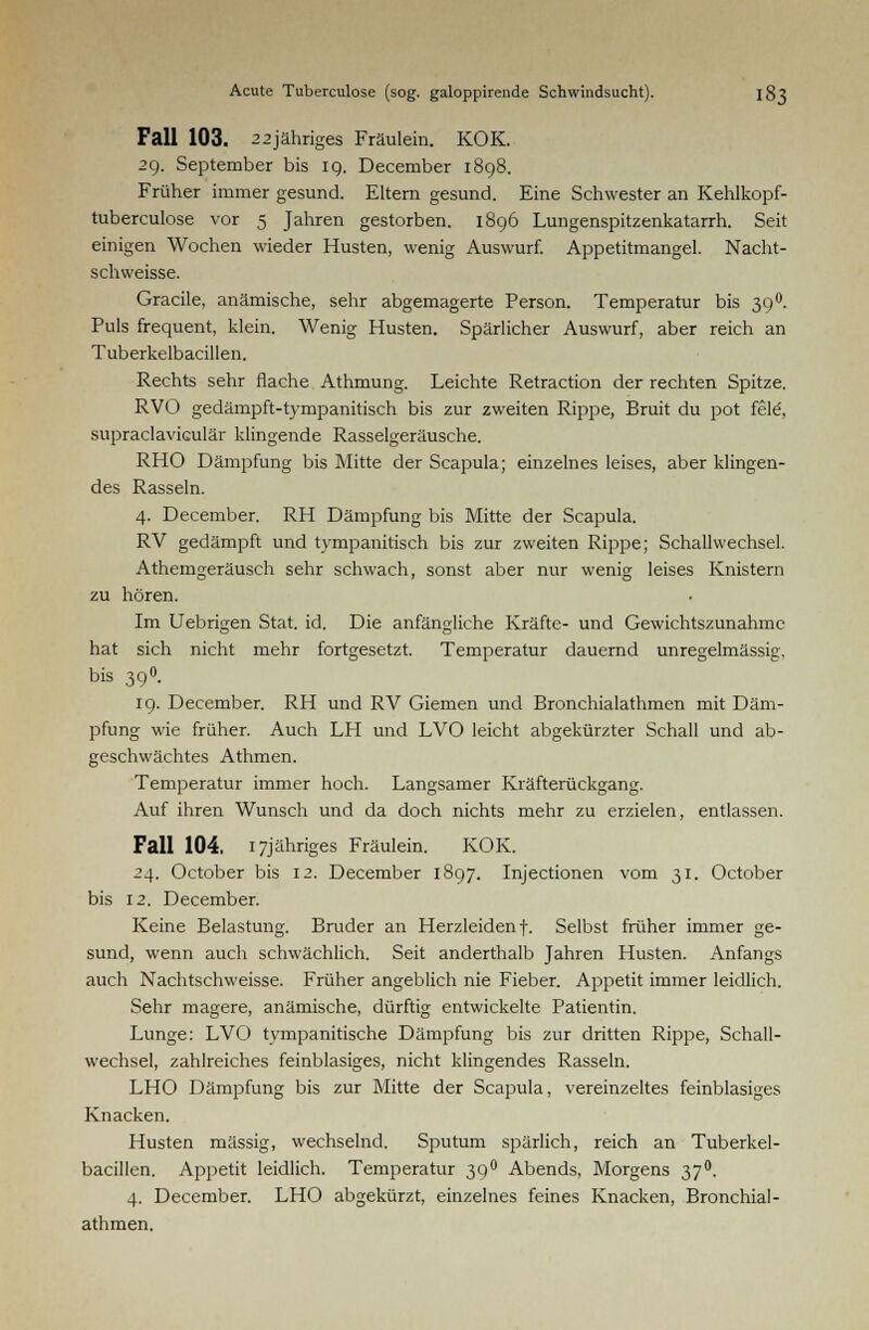 Fall 103. 22jähriges Fräulein. KOK. 29. September bis 19. December 1898. Früher immer gesund. Eltern gesund. Eine Schwester an Kehlkopf- tuberculose vor 5 Jahren gestorben. 1896 Lungenspitzenkatarrh. Seit einigen Wochen wieder Husten, wenig Auswurf. Appetitmangel. Nacht- schweisse. Gracile, anämische, sehr abgemagerte Person. Temperatur bis 390. Puls frequent, klein. Wenig Husten. Spärlicher Auswurf, aber reich an Tuberkelbacillen. Rechts sehr flache Athmung. Leichte Retraction der rechten Spitze. RVO gedämpft-tympanitisch bis zur zweiten Rippe, Bruit du pot feie', supraclaviculär klingende Rasselgeräusche. RHO Dämpfung bis Mitte der Scapula; einzelnes leises, aber klingen- des Rasseln. 4. December. RH Dämpfung bis Mitte der Scapula. RV gedämpft und tympanitisch bis zur zweiten Rippe; Schallwechsel. Athemgeräusch sehr schwach, sonst aber nur wenig leises Knistern zu hören. Im Uebrigen Stat. id. Die anfängliche Kräfte- und Gewichtszunahme hat sich nicht mehr fortgesetzt. Temperatur dauernd unregelmässig, bis 39°. 19. December. RH und RV Giemen und Bronchialathmen mit Däm- pfung wie früher. Auch LH und LVO leicht abgekürzter Schall und ab- geschwächtes Athmen. Temperatur immer hoch. Langsamer Kräfterückgang. Auf ihren Wunsch und da doch nichts mehr zu erzielen, entlassen. Fall 104. i7jähriges Fräulein. KOK. 24. October bis 12. December 1897. Injectionen vom 31. October bis 12. December. Keine Belastung. Bruder an Herzleiden f. Selbst früher immer ge- sund, wenn auch schwächlich. Seit anderthalb Jahren Husten. Anfangs auch Nachtschweisse. Früher angeblich nie Fieber. Appetit immer leidlich. Sehr magere, anämische, dürftig entwickelte Patientin. Lunge: LVO tympanitische Dämpfung bis zur dritten Rippe, Schall- wechsel, zahlreiches feinblasiges, nicht klingendes Rasseln. LHO Dämpfung bis zur Mitte der Scapula, vereinzeltes feinblasiges Knacken. Husten massig, wechselnd. Sputum spärlich, reich an Tuberkel- bacillen. Appetit leidlich. Temperatur 390 Abends, Morgens 37°. 4. December. LHO abgekürzt, einzelnes feines Knacken, Bronchial- athmen.