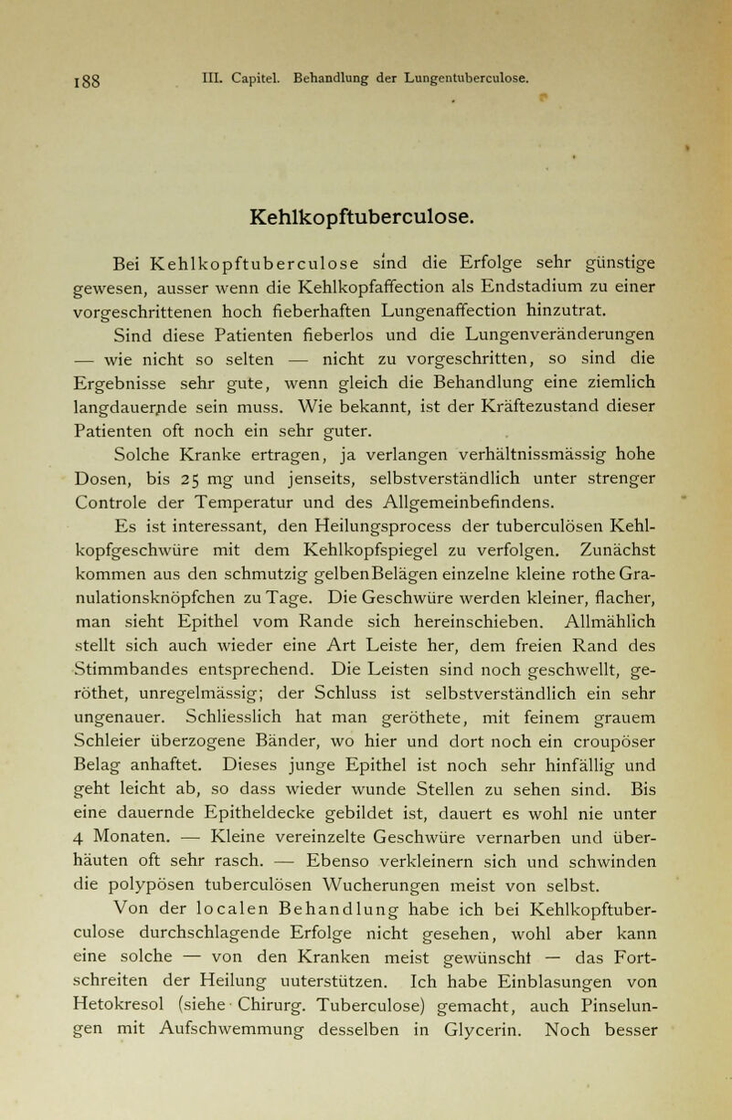 Kehlkopftuberculose. Bei Kehlkopftuberculose sind die Erfolge sehr günstige gewesen, ausser wenn die Kehlkopfaffection als Endstadium zu einer vorgeschrittenen hoch fieberhaften Lungenaffection hinzutrat. Sind diese Patienten fieberlos und die Lungenveränderungen — wie nicht so selten — nicht zu vorgeschritten, so sind die Ergebnisse sehr gute, wenn gleich die Behandlung eine ziemlich langdauernde sein muss. Wie bekannt, ist der Kräftezustand dieser Patienten oft noch ein sehr guter. Solche Kranke ertragen, ja verlangen verhältnissmässig hohe Dosen, bis 25 mg und jenseits, selbstverständlich unter strenger Controle der Temperatur und des Allgemeinbefindens. Es ist interessant, den Heilungsprocess der tuberculösen Kehl- kopfgeschwüre mit dem Kehlkopfspiegel zu verfolgen. Zunächst kommen aus den schmutzig gelbenBelägen einzelne kleine rotheGra- nulationsknöpfchen zu Tage. Die Geschwüre werden kleiner, flacher, man sieht Epithel vom Rande sich hereinschieben. Allmählich stellt sich auch wieder eine Art Leiste her, dem freien Rand des Stimmbandes entsprechend. Die Leisten sind noch geschwellt, ge- röthet, unregelmässig; der Schluss ist selbstverständlich ein sehr ungenauer. Schliesslich hat man geröthete, mit feinem grauem Schleier überzogene Bänder, wo hier und dort noch ein croupöser Belag anhaftet. Dieses junge Epithel ist noch sehr hinfällig und geht leicht ab, so dass wieder wunde Stellen zu sehen sind. Bis eine dauernde Epitheldecke gebildet ist, dauert es wohl nie unter 4 Monaten. — Kleine vereinzelte Geschwüre vernarben und über- häuten oft sehr rasch. — Ebenso verkleinern sich und schwinden die polypösen tuberculösen Wucherungen meist von selbst. Von der localen Behandlung habe ich bei Kehlkopftuber- culose durchschlagende Erfolge nicht gesehen, wohl aber kann eine solche — von den Kranken meist gewünscht — das Fort- schreiten der Heilung uuterstützen. Ich habe Einblasungen von Hetokresol (siehe Chirurg. Tuberculose) gemacht, auch Pinselun- gen mit Aufschwemmung desselben in Glycerin. Noch besser