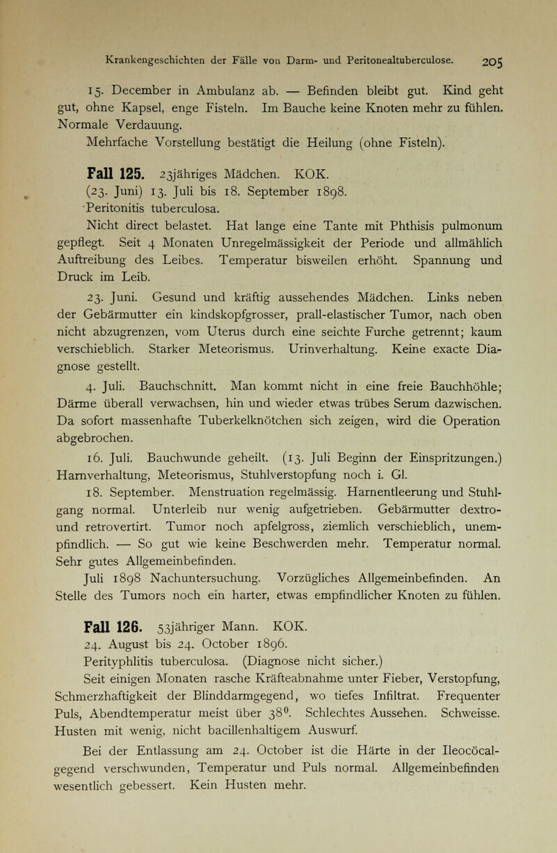 15. December in Ambulanz ab. — Befinden bleibt gut. Kind geht gut, ohne Kapsel, enge Fisteln. Im Bauche keine Knoten mehr zu fühlen. Normale Verdauung. Mehrfache Vorstellung bestätigt die Heilung (ohne Fisteln). Fall 125. 23jähriges Mädchen. KOK. (23. Juni) 13. Juli bis 18. September 1898. Peritonitis tuberculosa. Nicht direct belastet. Hat lange eine Tante mit Phthisis pulmonum gepflegt. Seit 4 Monaten Unregelmässigkeit der Periode und allmählich Auftreibung des Leibes. Temperatur bisweilen erhöht. Spannung und Druck im Leib. 23. Juni. Gesund und kräftig aussehendes Mädchen. Links neben der Gebärmutter ein kindskopfgrosser, prall-elastischer Tumor, nach oben nicht abzugrenzen, vom Uterus durch eine seichte Furche getrennt; kaum verschieblich. Starker Meteorismus. Urinverhaltung. Keine exacte Dia- gnose gestellt. 4. Juli. Bauchschnitt. Man kommt nicht in eine freie Bauchhöhle; Därme überall verwachsen, hin und wieder etwas trübes Serum dazwischen. Da sofort massenhafte Tuberkelknötchen sich zeigen, wird die Operation abgebrochen. 16. Juli. Bauchwunde geheilt. (13. Juli Beginn der Einspritzungen.) Harnverhaltung, Meteorismus, Stuhlverstopfung noch i. Gl. 18. September. Menstruation regelmässig. Harnentleerung und Stuhl- gang normal. Unterleib nur wenig aufgetrieben. Gebärmutter dextro- und retrovertirt. Tumor noch apfelgross, ziemlich verschieblich, unem- pfindlich. — So gut wie keine Beschwerden mehr. Temperatur normal. Sehr gutes Allgemeinbefinden. Juli 1898 Nachuntersuchung. Vorzügliches Allgemeinbefinden. An Stelle des Tumors noch ein harter, etwas empfindlicher Knoten zu fühlen. Fall 126. 53jähriger Mann. KOK. 24. August bis 24. October 1896. Perityphlitis tuberculosa. (Diagnose nicht sicher.) Seit einigen Monaten rasche Kräfteabnahme unter Fieber, Verstopfung, Schmerzhaftigkeit der Blinddarmgegend, wo tiefes Infiltrat. Frequenter Puls, Abendtemperatur meist über 38 °. Schlechtes Aussehen. Schweisse. Husten mit wenig, nicht bacillenhaltigem Auswurf. Bei der Entlassung am 24. October ist die Härte in der Ileocöcal- gegend verschwunden, Temperatur und Puls normal. Allgemeinbefinden wesentlich gebessert. Kein Husten mehr.