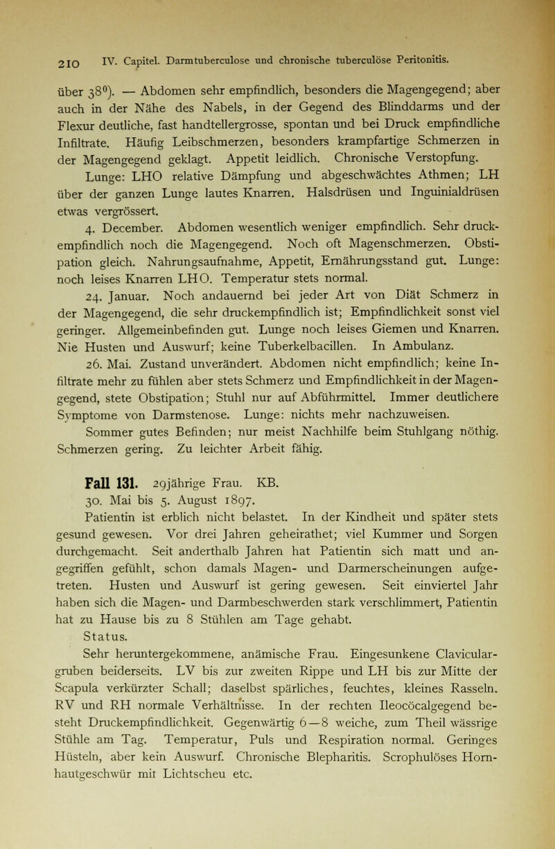 über 380). — Abdomen sehr empfindlich, besonders die Magengegend; aber auch in der Nähe des Nabels, in der Gegend des Blinddarms und der Flexur deutliche, fast handtellergrosse, spontan und bei Druck empfindliche Infiltrate. Häufig Leibschmerzen, besonders krampfartige Schmerzen in der Magengegend geklagt. Appetit leidlich. Chronische Verstopfung. Lunge: LHO relative Dämpfung und abgeschwächtes Athmen; LH über der ganzen Lunge lautes Knarren. Halsdrüsen und Inguinialdrüsen etwas vergrössert. 4. December. Abdomen wesentlich weniger empfindlich. Sehr druck- empfindlich noch die Magengegend. Noch oft Magenschmerzen. Obsti- pation gleich. Nahrungsaufnahme, Appetit, Emährungsstand gut. Lunge: noch leises Knarren LHO. Temperatur stets normal. 24. Januar. Noch andauernd bei jeder Art von Diät Schmerz in der Magengegend, die sehr druckempfindlich ist; Empfindlichkeit sonst viel geringer. Allgemeinbefinden gut. Lunge noch leises Giemen und Knarren. Nie Husten und Auswurf; keine Tuberkelbacillen. In Ambulanz. 26. Mai. Zustand unverändert. Abdomen nicht empfindlich; keine In- filtrate mehr zu fühlen aber stets Schmerz und Empfindlichkeit in der Magen- gegend, stete Obstipation; Stuhl nur auf Abführmittel. Immer deutlichere Svmptome von Darmstenose. Lunge: nichts mehr nachzuweisen. Sommer gutes Befinden; nur meist Nachhilfe beim Stuhlgang nöthig. Schmerzen gering. Zu leichter Arbeit fähig. Fall 131. 29jährige Frau. KB. 30. Mai bis 5. August 1897. Patientin ist erblich nicht belastet. In der Kindheit und später stets gesund gewesen. Vor drei Jahren geheirathet; viel Kummer und Sorgen durchgemacht. Seit anderthalb Jahren hat Patientin sich matt und an- gegriffen gefühlt, schon damals Magen- und Darmerscheinungen aufge- treten. Husten und Auswurf ist gering gewesen. Seit einviertel Jahr haben sich die Magen- und Darmbeschwerden stark verschlimmert, Patientin hat zu Hause bis zu 8 Stühlen am Tage gehabt. Status. Sehr heruntergekommene, anämische Frau. Eingesunkene Clavicular- gruben beiderseits. LV bis zur zweiten Rippe und LH bis zur Mitte der Scapula verkürzter Schall; daselbst spärliches, feuchtes, kleines Rasseln. RV und RH normale Verhältnisse. In der rechten Ileocöcalgegend be- steht Druckempfindlichkeit. Gegenwärtig 6 — 8 weiche, zum Theil wässrige Stühle am Tag. Temperatur, Puls und Respiration normal. Geringes Hüsteln, aber kein Auswurf. Chronische Blepharitis. Scrophulöses Horn- hautgeschwür mit Lichtscheu etc.