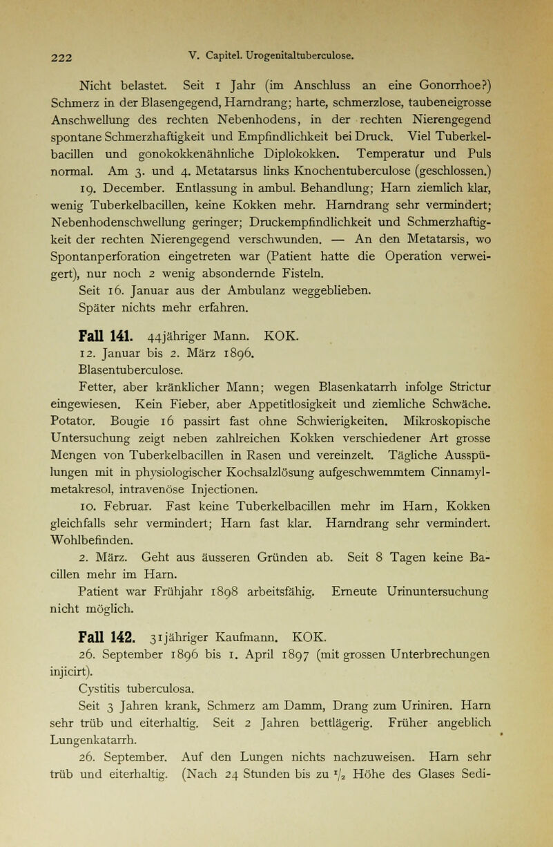 Nicht belastet. Seit i Jahr (im Anschluss an eine Gonorrhoe?) Schmerz in der Blasengegend, Harndrang; harte, schmerzlose, taubeneigrosse Anschwellung des rechten Nebenhodens, in der rechten Nierengegend spontane Schmerzhaftigkeit und Empfindlichkeit bei Druck. Viel Tuberkel- bacillen und gonokokkenähnliche Diplokokken. Temperatur und Puls normal. Am 3. und 4. Metatarsus links Knochentuberculose (geschlossen.) 19. December. Entlassung in ambul. Behandlung; Harn ziemlich klar, wenig Tuberkelbacillen, keine Kokken mehr. Harndrang sehr vermindert; Nebenhodenschwellung geringer; Druckempfindlichkeit und Schmerzhaftig- keit der rechten Nierengegend verschwunden. — An den Metatarsis, wo Spontanperforation eingetreten war (Patient hatte die Operation verwei- gert), nur noch 2 wenig absondernde Fisteln. Seit 16. Januar aus der Ambulanz weggeblieben. Später nichts mehr erfahren. Fall 141. 44jähriger Mann. KOK. 12. Januar bis 2. März 1896. Blasentuberculose. Fetter, aber kränklicher Mann; wegen Blasenkatarrh infolge Strictur eingewiesen. Kein Fieber, aber Appetitlosigkeit und ziemliche Schwäche. Potator. Bougie 16 passirt fast ohne Schwierigkeiten. Mikroskopische Untersuchung zeigt neben zahlreichen Kokken verschiedener Art grosse Mengen von Tuberkelbacillen in Rasen und vereinzelt. Tägliche Ausspü- lungen mit in physiologischer Kochsalzlösung aufgeschwemmtem Cinnamyl- metakresol, intravenöse Injectionen. 10. Februar. Fast keine Tuberkelbacillen mehr im Harn, Kokken gleichfalls sehr vermindert; Harn fast klar. Harndrang sehr vermindert. Wohlbefinden. 2. März. Geht aus äusseren Gründen ab. Seit 8 Tagen keine Ba- cillen mehr im Harn. Patient war Frühjahr 1898 arbeitsfähig. Erneute Urinuntersuchung nicht möglich. Fall 142. 31 jähriger Kaufmann. KOK. 26. September 1896 bis 1. April 1897 (mit grossen Unterbrechungen injicirt). Cystitis tuberculosa. Seit 3 Jahren krank, Schmerz am Damm, Drang zum Uriniren. Harn sehr trüb und eiterhaltig. Seit 2 Jahren bettlägerig. Früher angeblich Lungenkatarrh. 26. September. Auf den Lungen nichts nachzuweisen. Harn sehr trüb und eiterhaltig. (Nach 24 Stunden bis zu x/2 Höhe des Glases Sedi-