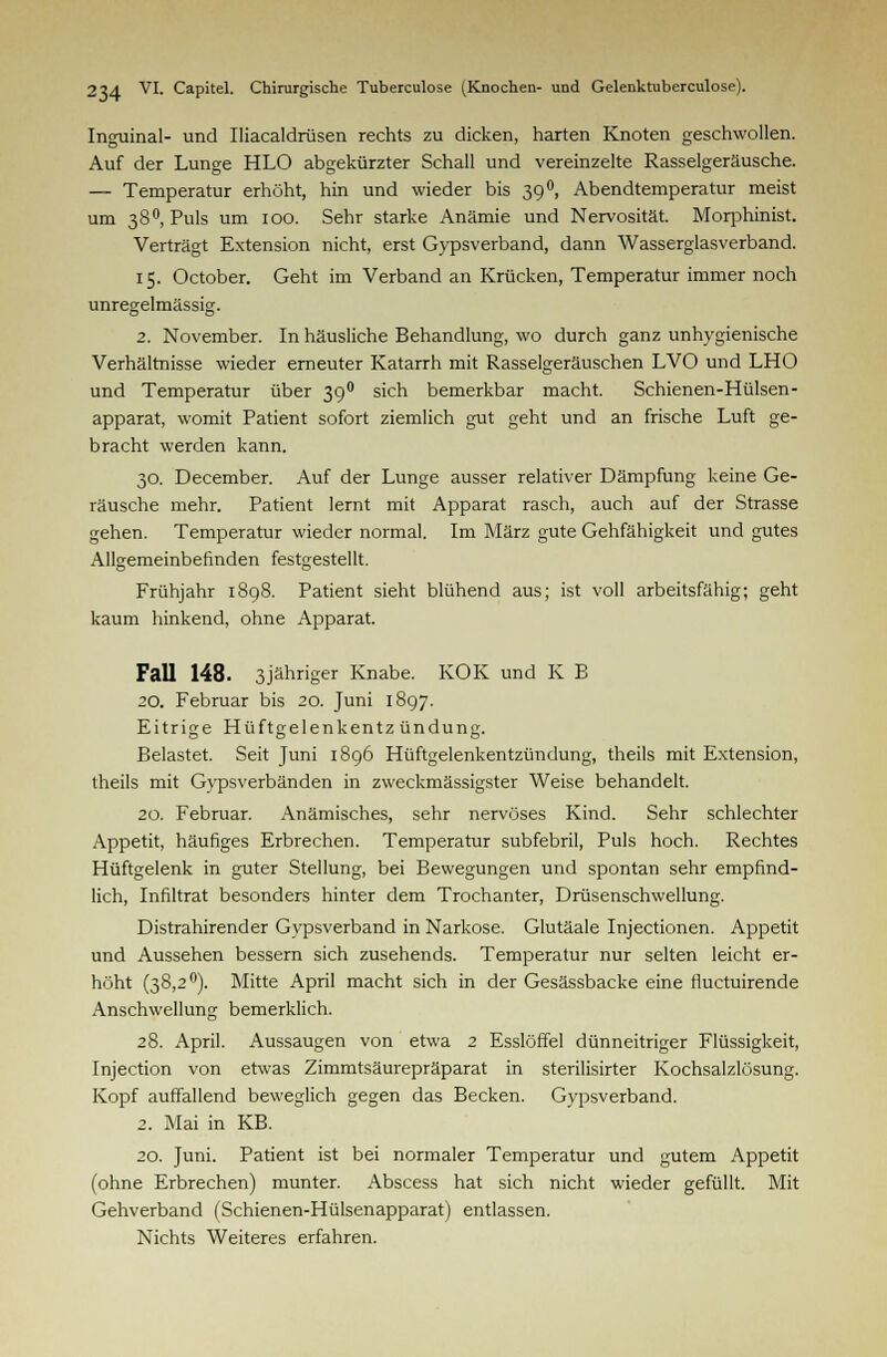 Inguinal- und Iliacaldrüsen rechts zu dicken, harten Knoten geschwollen. Auf der Lunge HLO abgekürzter Schall und vereinzelte Rasselgeräusche. — Temperatur erhöht, hin und wieder bis 39 °, Abendtemperatur meist um 38°, Puls um 100. Sehr starke Anämie und Nervosität. Morphinist. Verträgt Extension nicht, erst Gypsverband, dann Wasserglasverband. 15. October. Geht im Verband an Krücken, Temperatur immer noch unregelmässig. 2. November. In häusliche Behandlung, wo durch ganz unhygienische Verhältnisse wieder erneuter Katarrh mit Rasselgeräuschen LVO und LHO und Temperatur über 3g0 sich bemerkbar macht. Schienen-Hülsen- apparat, womit Patient sofort ziemlich gut geht und an frische Luft ge- bracht werden kann. 30. December. Auf der Lunge ausser relativer Dämpfung keine Ge- räusche mehr. Patient lernt mit Apparat rasch, auch auf der Strasse gehen. Temperatur wieder normal. Im März gute Gehfähigkeit und gutes Allgemeinbefinden festgestellt. Frühjahr 1898. Patient sieht blühend aus; ist voll arbeitsfähig; geht kaum hinkend, ohne Apparat. Fall 148. 3jähriger Knabe. KOK und K B 20. Februar bis 20. Juni 1897. Eitrige Hüftgelenkentzündung. Belastet. Seit Juni 1896 Hüftgelenkentzündung, theils mit Extension, theils mit Gypsverbänden in zweckmässigster Weise behandelt. 20. Februar. Anämisches, sehr nervöses Kind. Sehr schlechter Appetit, häufiges Erbrechen. Temperatur subfebril, Puls hoch. Rechtes Hüftgelenk in guter Stellung, bei Bewegungen und spontan sehr empfind- lich, Infiltrat besonders hinter dem Trochanter, Drüsenschwellung. Distrahirender Gypsverband in Narkose. Glutäale Injectionen. Appetit und Aussehen bessern sich zusehends. Temperatur nur selten leicht er- höht (38,2°). Mitte April macht sich in der Gesässbacke eine fluctuirende Anschwellung bemerklich. 28. April. Aussaugen von etwa 2 Esslöffel dünneitriger Flüssigkeit, Injection von etwas Zimmtsäurepräparat in sterilisirter Kochsalzlösung. Kopf auffallend beweglich gegen das Becken. Gypsverband. 2. Mai in KB. 20. Juni. Patient ist bei normaler Temperatur und gutem Appetit (ohne Erbrechen) munter. Abscess hat sich nicht wieder gefüllt. Mit Gehverband (Schienen-Hülsenapparat) entlassen. Nichts Weiteres erfahren.