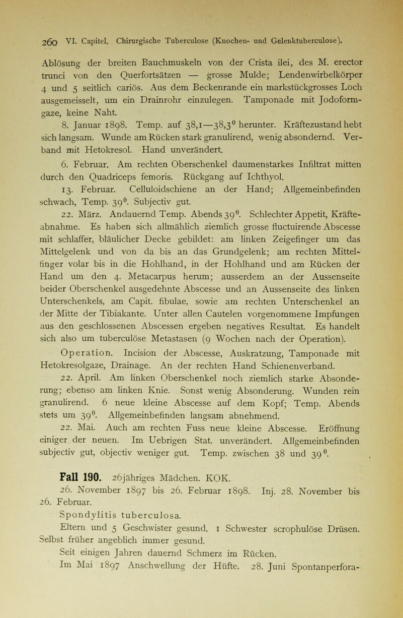 Ablösung der breiten Bauchmuskeln von der Crista ilei, des M. erector trunci von den Querfortsätzen — grosse Mulde; Lendenwirbelkörper 4 und 5 seitlich cariös. Aus dem Beckenrande ein markstückgrosses Loch ausgemeisselt, um ein Drainrohr einzulegen. Tamponade mit Jodoform- gaze, keine Naht. 8. Januar 1898. Temp. auf 38,1—38,3° herunter. Kräftezustandhebt sich langsam. Wunde am Rücken stark granulirend, wenig absondernd. Ver- band mit Hetokresol. Hand unverändert. 6. Februar. Am rechten Oberschenkel daumenstarkes Infiltrat mitten durch den Quadriceps femoris. Rückgang auf Ichthyol. 13. Februar. Celluloidschiene an der Hand; Allgemeinbefinden schwach, Temp. 39 °. Subjectiv gut. 22. März. Andauernd Temp. Abends 390. Schlechter Appetit, Kräfte- abnahme. Es haben sich allmählich ziemlich grosse fluctuirende Abscesse mit schlaffer, bläulicher Decke gebildet: am linken Zeigefinger um das Mittelgelenk und von da bis an das Grundgelenk; am rechten Mittel- finger volar bis in die Hohlhand, in der Hohlhand und am Rücken der Hand um den 4. Metacarpus herum; ausserdem an der Aussenseite beider Oberschenkel ausgedehnte Abscesse und an Aussenseite des linken Unterschenkels, am Capit. fibulae, sowie am rechten Unterschenkel an der Mitte der Tibiakante. Unter allen Cautelen vorgenommene Impfungen aus den geschlossenen Abscessen ergeben negatives Resultat. Es handelt sich also um tuberculose Metastasen (9 Wochen nach der Operation). Operation. Incision der Abscesse, Auskratzung, Tamponade mit Hetokresolgaze, Drainage. An der rechten Hand Schienenverband. 22. April. Am linken Oberschenkel noch ziemlich starke Absonde- rung; ebenso am linken Knie. Sonst wenig Absonderung. Wunden rein granulirend. 6 neue kleine Abscesse auf dem Kopf; Temp. Abends stets um 39°. Allgemeinbefinden langsam abnehmend. 22. Mai. Auch am rechten Fuss neue kleine Abscesse. Eröffnung einiger, der neuen. Im Uebrigen Stat. unverändert. Allgemeinbefinden subjectiv gut, objectiv weniger gut. Temp. zwischen 38 und 39 °. Fall 190. 26jähriges Mädchen. KOK. 26. November 1897 bis 26. Februar 1898. Inj. 28. November bis 26. Februar. Spondylitis tuberculosa. Eltern und 5 Geschwister gesund. 1 Schwester scrophulöse Drüsen. Selbst früher angeblich immer gesund. Seit einigen Jahren dauernd Schmerz im Rücken. Im Mai 1897 Anschwellung der Hüfte. 28. Juni Spontanperfora-