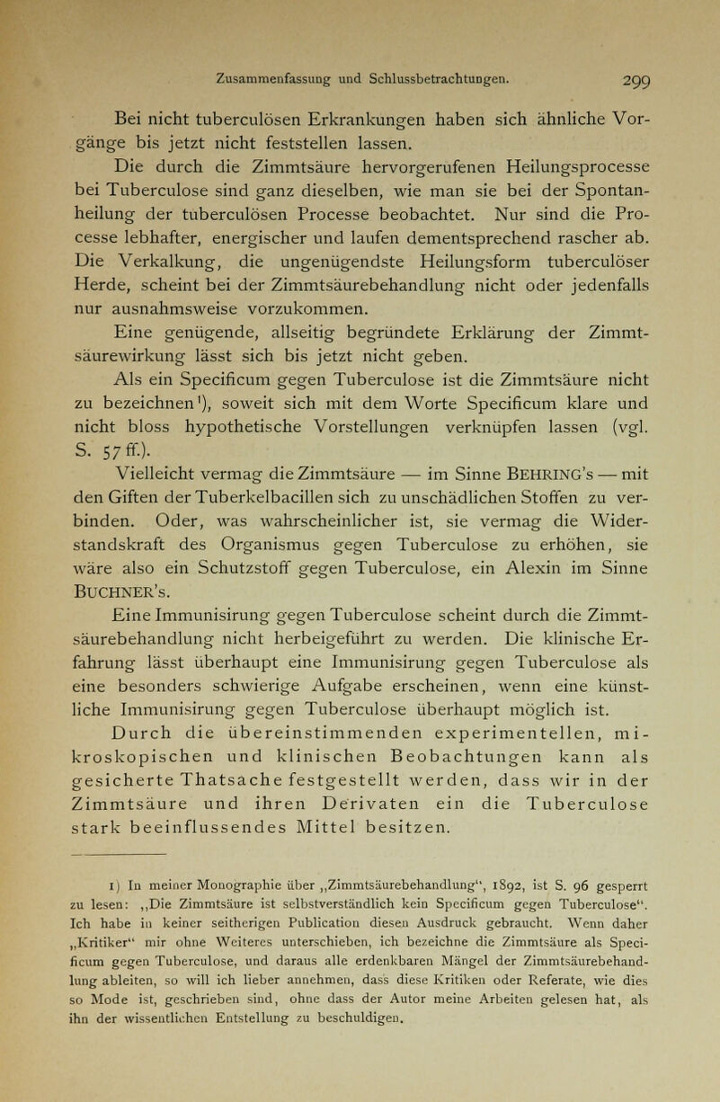 Bei nicht tuberculösen Erkrankungen haben sich ähnliche Vor- gänge bis jetzt nicht feststellen lassen. Die durch die Zimmtsäure hervorgerufenen Heilungsprocesse bei Tuberculose sind ganz dieselben, wie man sie bei der Spontan- heilung der tuberculösen Processe beobachtet. Nur sind die Pro- cesse lebhafter, energischer und laufen dementsprechend rascher ab. Die Verkalkung, die ungenügendste Heilungsform tuberculöser Herde, scheint bei der Zimmtsäurebehandlung nicht oder jedenfalls nur ausnahmsweise vorzukommen. Eine genügende, allseitig begründete Erklärung der Zimmt- säurewirkung lässt sich bis jetzt nicht geben. Als ein Specificum gegen Tuberculose ist die Zimmtsäure nicht zu bezeichnen1), soweit sich mit dem Worte Specificum klare und nicht bloss hypothetische Vorstellungen verknüpfen lassen (vgl. S. 57 ff.). _ Vielleicht vermag die Zimmtsäure — im Sinne BEHRINGS — mit den Giften der Tuberkelbacillen sich zu unschädlichen Stoffen zu ver- binden. Oder, was wahrscheinlicher ist, sie vermag die Wider- standskraft des Organismus gegen Tuberculose zu erhöhen, sie wäre also ein Schutzstoff gegen Tuberculose, ein Alexin im Sinne Buchner's. Einelmmunisirung gegen Tuberculose scheint durch die Zimmt- säurebehandlung nicht herbeigeführt zu werden. Die klinische Er- fahrung lässt überhaupt eine Immunisirung gegen Tuberculose als eine besonders schwierige Aufgabe erscheinen, wenn eine künst- liche Immunisirung gegen Tuberculose überhaupt möglich ist. Durch die übereinstimmenden experimentellen, mi- kroskopischen und klinischen Beobachtungen kann als gesicherte Thatsache festgestellt werden, dass wir in der Zimmtsäure und ihren Derivaten ein die Tuberculose stark beeinflussendes Mittel besitzen. I) In meiner Monographie über „Zimmtsäurebehandlung, 1S92, ist S. 96 gesperrt zu lesen: „Die Zimmtsäure ist selbstverständlich kein Specificum gegen Tuberculose. Ich habe in keiner seitherigen Publication diesen Ausdruck gebraucht. Wenn daher „Kritiker mir ohne Weiteres unterschieben, ich bezeichne die Zimmtsäure als Speci- ficum gegen Tuberculose, und daraus alle erdenkbaren Mängel der Zimmtsäurebehand- lung ableiten, so will ich lieber annehmen, dass diese Kritiken oder Referate, wie dies so Mode ist, geschrieben sind, ohne dass der Autor meine Arbeiten gelesen hat, als ihn der wissentlichen Entstellung zu beschuldigen.