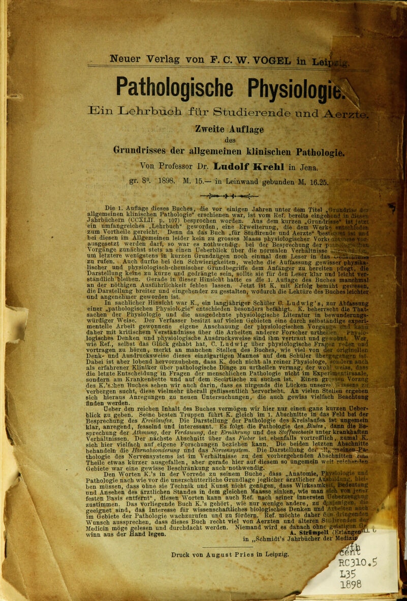 Pathologische Physiologie. Ein Lehrbuch für Studierende und .A< >rzl Zweite Auflage des Grundrisses der allgemeinen klinischen Pathologie. Von Professor Dr. Ludolf Krehl in Jena. gr. 8°. 1898. M. 15.— in Leinwand gebunden M. 16.25. f ' Die 1. Auflage dieses Buches, die vor einigen Jahren unter dem Titel „■ allgemeinen klinischen Pathologie erschienen war, ist vom Ref. bereits ein Jahrbüchern (UCXLII. p. 107) besprochen worden. Aus dem kurzen „Grimdrlj^H^I ein umfangreiches „Lehrbuch geworden, eine Erweiterung, die dem Weil; zum Vortheile gereicht. Denn da das Buch „für Studirende und Aerzte l.esi bei diesen im Allgemeinen leider kein zu grosses Maass physiologischer Vorkc .; ausgesetzt werden darf, so war es nothwendig, bei der Besprechung der p I Vorgänge zunächst stets an einen üeberblick über die normalen Verhältnisse - um letztere wenigstens in kurzen Grundzügen noch einmal dem Leser in das zu rufen. Auch durfte bei den Schwierigkeiten, welche die Auffassung gewiss kt lischer und physiologisch-chemischer Grundbegriffe dem Anfänger zu bereiten pflegt, die Darstellung keine zu kurze und gedrängte sein, sollte sie für den Leser klar und leicht ver- ständlich'bleiben. Gerade in dieser Hinsicht hatte es die 1. Auflage des Buches manchmal an der nöthigen Ausführlichkeit fehlen lassen. Jetzt ist K. mit Erfolg bemüht gewesen, die Darstellung breiter und eingehender zu gestalten, wodurch die Lektüre des Buches leichter und angenehmer geworden ist. In sachlicher Hinsicht war K., ein langjähriger Schüler C. Ludwig's, zur Abfassung einer „pathologischen Physiologie' entschieden besonders befähigt. K. beherrscht die That- sachen der Physiologie und die ausgedehnte physiologische Literatur in bewunderungs- würdiger Weise. Der Verfasser besitzt auf vielen Gebieten eine durch selbständige experi- mentelle Arbeit gewonnene eigene Anschauung der physiologischen Voi daher mit kritischem Verständnisse über die Arbeiten anderer Forscher urthi logisches Denken und physiologische Ausdrucksweise sind ihm vertraut und gewohnt, wie Ref., selbst das Glück gehabt hat, C. Ludwig über physiologische Fragen I vortragen zu hören, merkt an manchen Stellen des Buches, wie viel von Ott Denk- und Ausdrucksweise dieses einzigartigen Mannes auf den Schüler iiberg*; Dabei ist aber lobend hervorzuheben, dass K. doch nicht als reiner Pbysiol als erfahrener Kliniker über pathologische Dinge zu urtheilen vermag, der die letzte Entscheidung in Fragen der menschlichen Pathologie nicht im Expei sondern am Krankenbette und auf dem Secirtische zu suchen ist. Einen gr jq des K.'s2hen Buches sehen wir auch darin, dass es nirgends die Lücken unsere; verbergen sucht, diese vielmehr überall geflissentlich hervorhebt. An vielen Stellen ergeben sich hieraus Anregungen zu neuen Untersuchungen, die auch gewiss vielfach Beachtung rinden werden. Deber den reichen Inhalt des Buches vermögen wir hier nur einen ganz kurzen üeber- blick zu geben. Seine besten Truppen führt K. gleich im 1. Abschnitte in das Feld bei der Besprechung des Kreislaufes. Die Darstellung der Pathologie des Kreislaufes ist ungemein klar, anregend, fesselnd und interessant. Es folgt die Pathologie des Blutes, dann die Be- sprechung der Athmwng, der Verdau%mgt der Ernährung und des Stoffwechsels unter krankhaften Verhältnissen. Der nächste Abschnitt über das Fieber ist ebenfalls vortrefflich, zumal K. sich hier vielfach auf eigene Forschungen beziehen kann. Die beiden letzten Abschnitte behandeln die Harnabsondertmg und das Nervensystem. Die Darstellung der -!!6:neiflßoJJar thologie des Nervensystems ist im Verhältnisse zu den vorhergehenden Abschnitten /.uiu Theile etwas kürzer ausgefallen, aber gerade hier auf diesem so ungemein weit reich«»'en Gebiete war eine gewisse Beschränkung auch nothwendig. Den Worten K.'s in der Vorrede zu seinem Buche, dass „Anatomie, PJtffl Pathologie nach wie vor die unerschütterliche Grundlage jeglicher ärztlicher AujAj ben müssen, dass ohne sie Technik und Kunst nicht genügen, dass WirksamlM und Ansehen des ärztlichen Standes in dem gleichen Maasse sinken, wie man sl< festen Basis entfernt, diesen Worten kann auch Ref. nach seiner innersten öl zustimmen. Das vorliegende Buch K.'s gehört, wie nur wenige andere, zu A:m\ geeignet sind, das Interesse für wissenschaftliches biologisches Denken und ) im Gebiete der Pathologie wachzurufen und zu fördern. Ref. möchte dahf Wunsch aussprechen, dass dieses Buch recht viel von Aerzten und älteren S Medicin möge gelesen und durchdacht werden. Niemand wird es danach ohnt MM W winn aus der Hand legen. A. Strümpell i.hrlangeB in „Schmidt's Jahrbücher der Medizin mm ^RC310.$ Druck von August Pries in Leipzig. / L35 1898 ***■ J