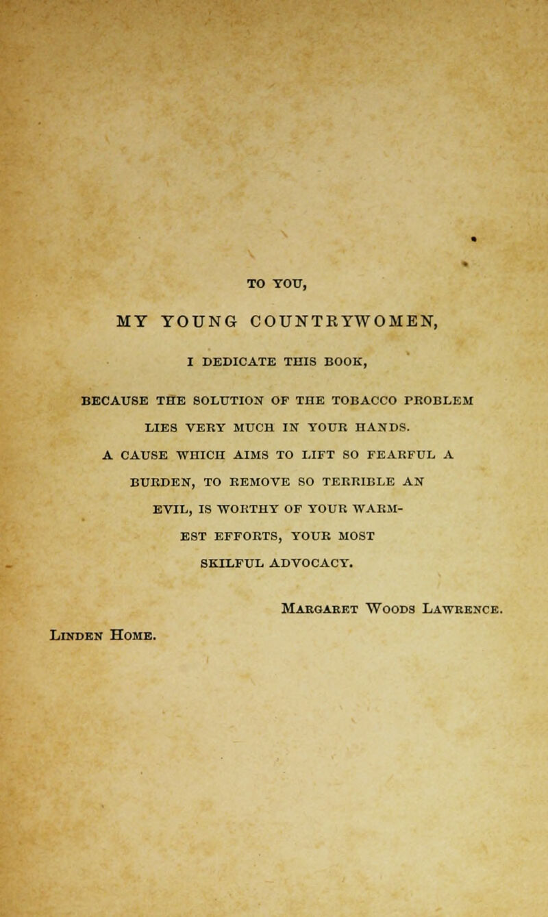 TO YOU, MY YOUNG COUNTRYWOMEN, i dedicate this book, because the solution op the tobacco problem lies very much in your hands, a cause 'wiiich aims to lift so fearful a burden, to remove so terrible an evil, is worthy of your warm- est efforts, your most skilful advocacy. Margaret Woods Lawrence. Linden Home.