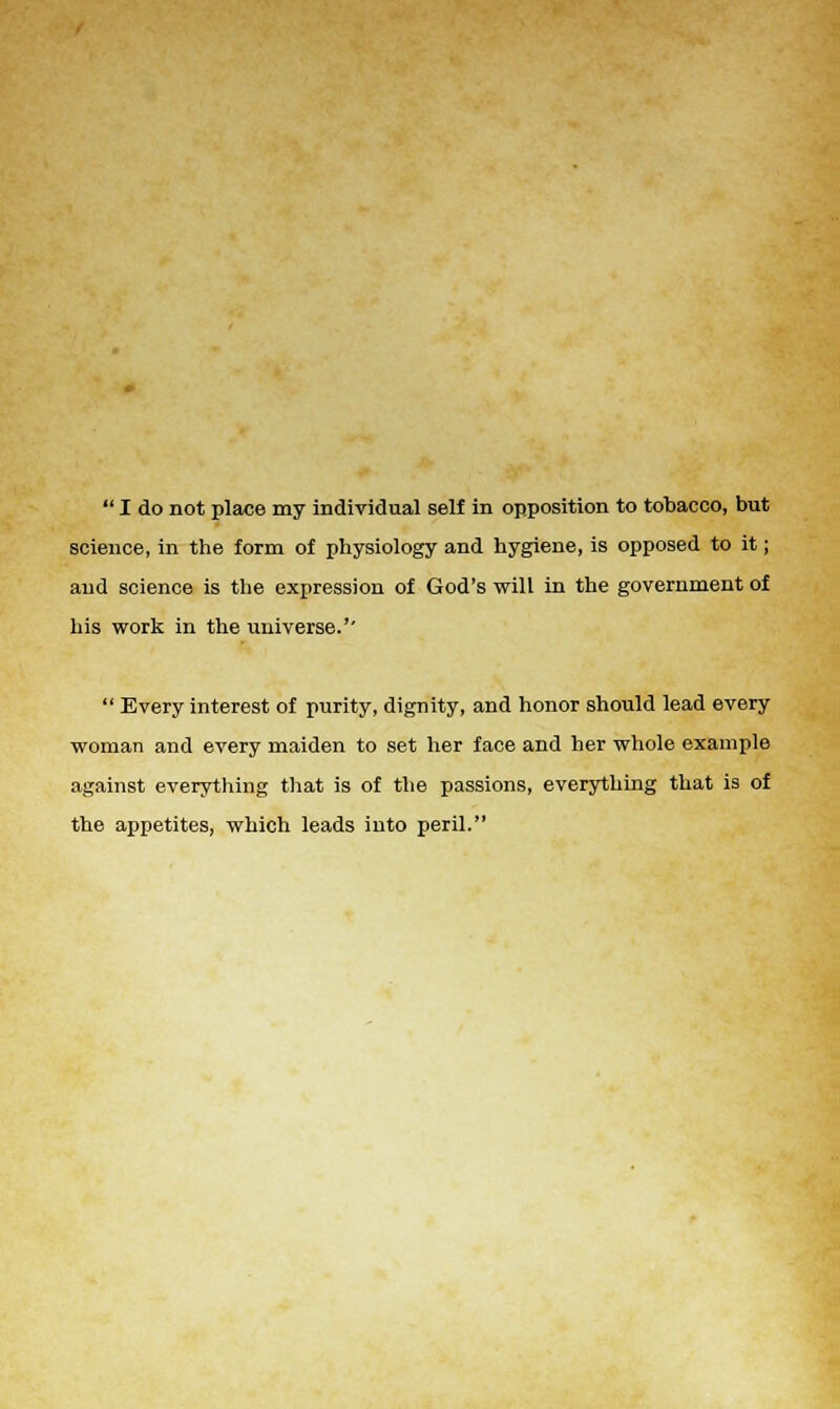  I do not place my individual self in opposition to tobacco, but science, in the form of physiology and hygiene, is opposed to it; and science is the expression of God's will in the government of his work in the universe.'-  Every interest of purity, dignity, and honor should lead every woman and every maiden to set her face and her whole example against everything that is of the passions, everything that is of the appetites, which leads iuto peril.