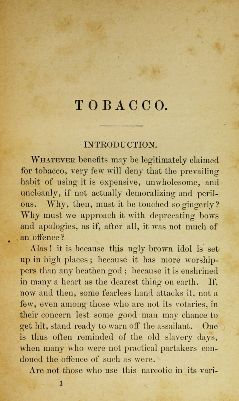 TOBACCO. INTRODUCTION. Whatever benefits may be legitimately claimed for tobacco, very few will deny that the prevailing habit of using it is expensive, unwholesome, and uncleanly, if not actually demoralizing and peril- ous. Why, then, must it be touched so gingerly? Why must we approach it with deprecating bows and apologies, as if, after all, it was not much of an offence? Alas ! it is because this ugly brown idol is set up in high places; because it has more worship- pers than any heathen god ; because it is enshrined in many a heart as the dearest thing on earth. If, now and then, some fearless hand attacks it, not a few, even among those who are not its votaries, in their concern lest some good man may chance to get hit, stand ready to warn off the assailant. One is thus often reminded of the old slavery days, when many who were not practical partakers con- doned the offence of such as were. Are not those who use this narcotic in its vari-