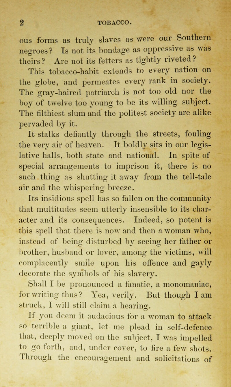 ous forms as truly slaves as were our Southern negroes ? Is not its bondage as oppressive as was theirs? Are not its fetters as tightly riveted? This tobacco-habit extends to every nation on the globe, and permeates every rank in society. The gray-haired patriarch is not too old nor the boy of twelve too young to be its willing subject. The filthiest slum and the politest society are alike pervaded by it. It stalks defiantly through the streets, fouling the very air of heaven. It boldly sits in our legis- lative halls, both state and national. In spite of special arrangements to imprison it, there is no such thing as shutting it away from the tell-tale air and the whispering breeze. Its insidious spell has so fallen on the community that multitudes seem utterly insensible to its char- acter and its consequences. Indeed, so potent is this spell that there is now and then a woman who, instead of being disturbed by seeing her father or brother, husband or lover, among the victims, will complacently smile upon his offence and gayly decorate the symbols of his slavery. Shall I be pronounced a fanatic, a monomaniac, for writing thus? Yea, verily. But though I am struck, I will still claim a hearinsr. If you deem it audacious for a woman to attack so terrible a giant, let me plead in self-defence that, deeply moved on the subject, I was impelled to go forth, and, under cover, to fire a few shots. Through the encouragement and solicitations of