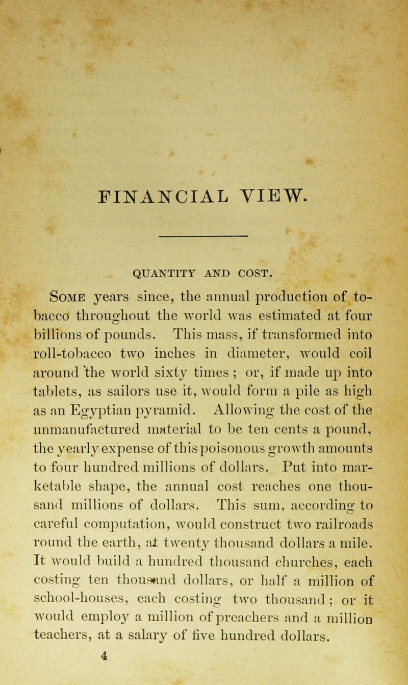 FINANCIAL VIEW. QUANTITY AND COST. Some years since, the annual production of to- bacco throughout the world was estimated at four billions of pounds. This mass, if transformed into roll-tobacco two inches in diameter, would coil around 'the world sixty times ; or, if made up into tablets, as sailors use it, would form a pile as high as an Egyptian pyramid. Allowing the cost of the unmanufactured material to be ten cents a pound, the yearly expense of this poisonous growth amounts to four hundred millions of dollars. Put into mar- ketable shape, the annual cost reaches one thou- sand millions of dollars. This sum, according to careful computation, would construct two railroads round the earth, at twenty thousand dollars a mile. It would build a hundred thousand churches, each costing ten thousand dollars, or half a million of school-houses, each costing two thousand ; or it would employ a million of preachers and a million teachers, at a salary of five hundred dollars.