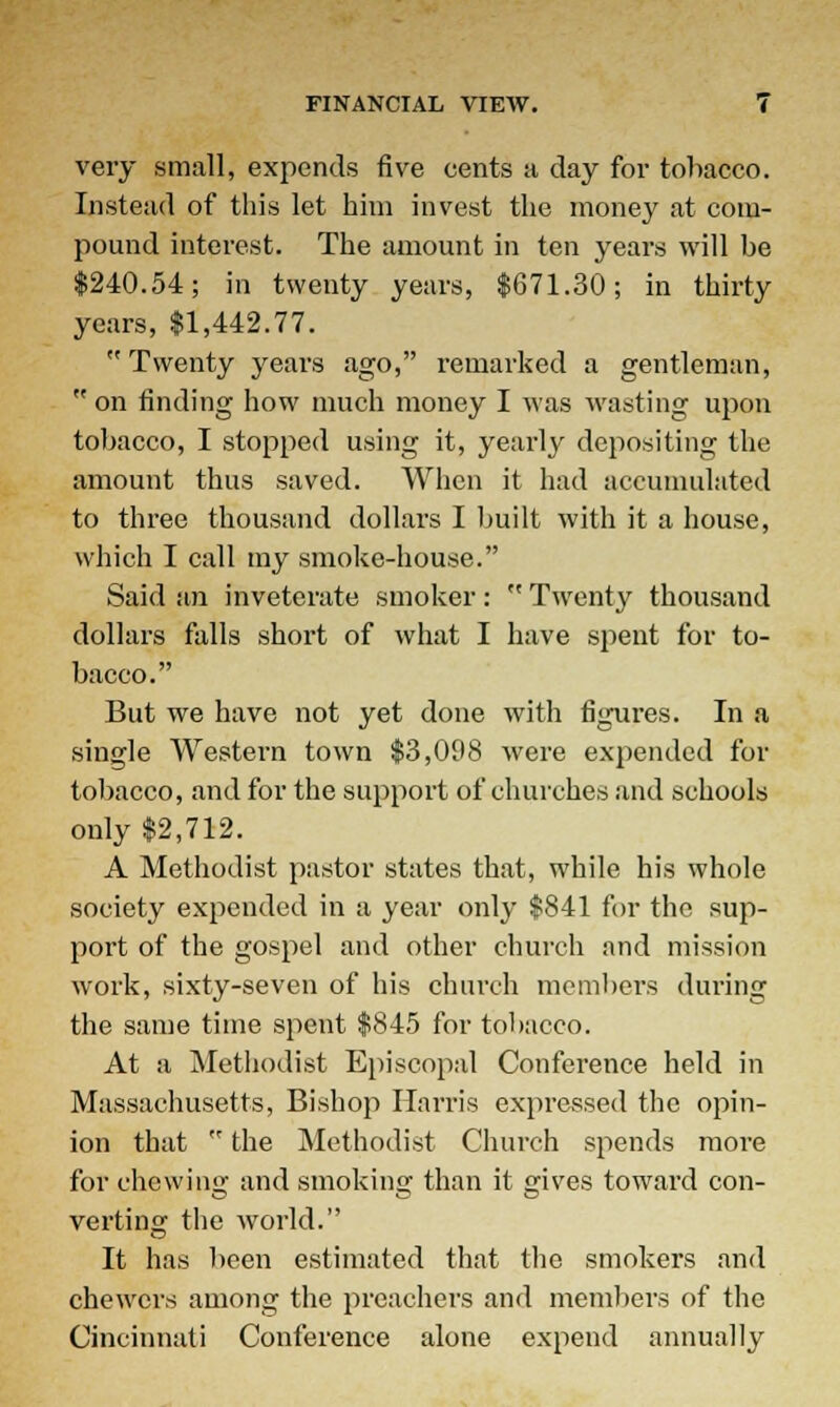 very small, expends five cents a day for tobacco. Instead of this let him invest the money at com- pound interest. The amount in ten years will be $240.54; in twenty years, $671.30; in thirty years, $1,442.77.  Twenty years ago, remarked a gentleman,  on finding how much money I was wasting upon tobacco, I stopped using it, yearly depositing the amount thus saved. When it had accumulated to three thousand dollars I built with it a house, which I call my smoke-house. Said an inveterate smoker:  Twenty thousand dollars falls short of what I have spent for to- bacco. But we have not yet done with figures. In a single Western town $3,098 were expended for tobacco, and for the support of churches and schools only $2,712. A Methodist pastor states that, while his whole society expended in a year only $841 for the sup- port of the gospel and other church and mission work, sixty-seven of his church members during the same time spent $845 for tobacco. At a Methodist Episcopal Conference held in Massachusetts, Bishop Harris expressed the opin- ion that  the Methodist Church spends more for chewing and smoking than it gives toward con- verting the world. It has been estimated that the smokers and chewcrs among the preachers and members of the Cincinnati Conference alone expend annually