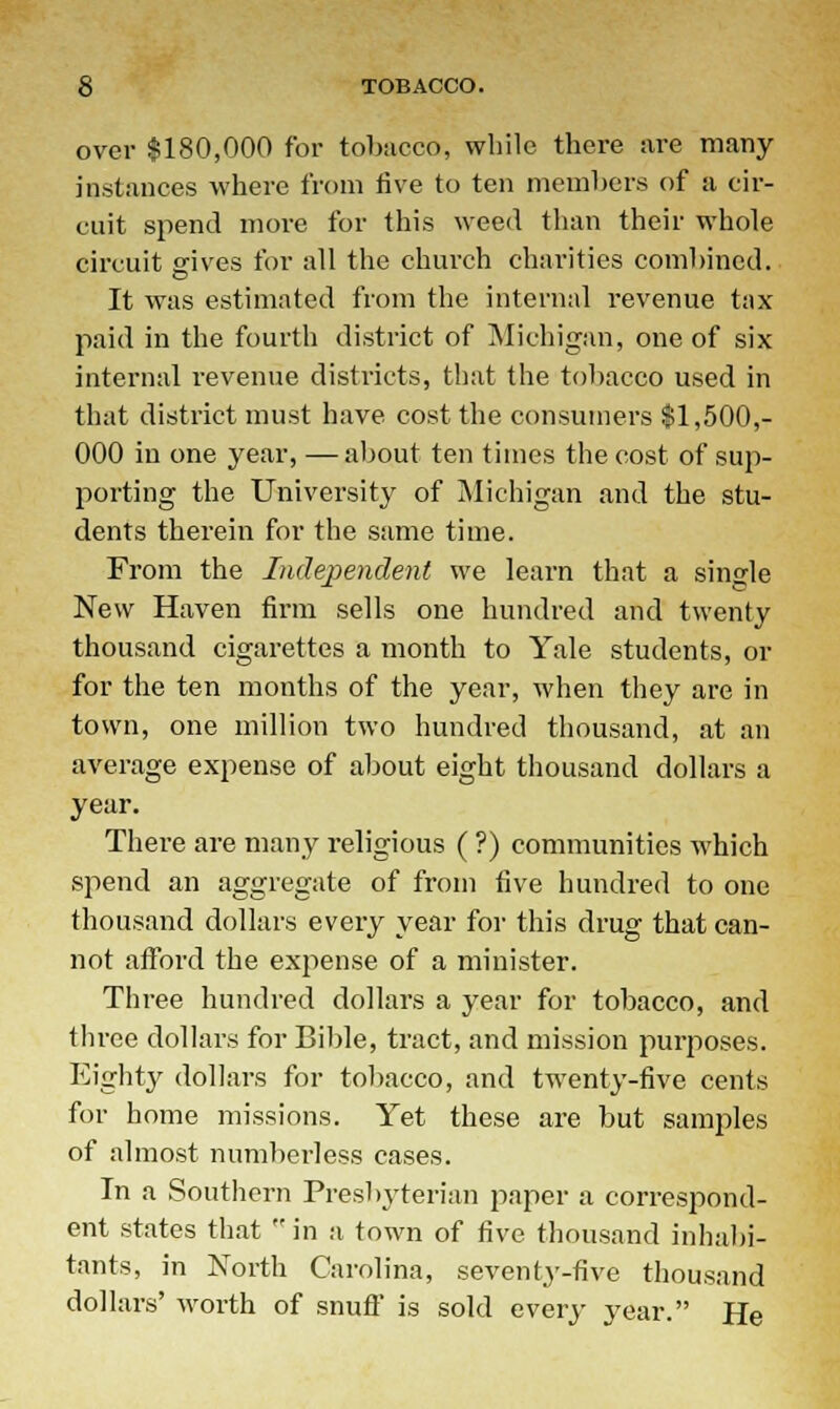 over $180,000 for tobacco, while there are many instances where from five to ten members of a cir- cuit spend more for this weed than their whole circuit gives for all the church charities combined. It was estimated from the internal revenue tax- paid in the fourth district of Michigan, one of six internal revenue districts, that the tobacco used in that district must have cost the consumers $1,500,- 000 in one year, —about ten times the cost of sup- porting the University of Michigan and the stu- dents therein for the same time. From the Independent we learn that a single New Haven firm sells one hundred and twenty thousand cigarettes a month to Yale students, or for the ten months of the year, when they are in town, one million two hundred thousand, at an average expense of about eight thousand dollars a year. There are many religious ( ?) communities which spend an aggregate of from five hundred to one thousand dollars every year for this drug that can- not afford the expense of a minister. Three hundred dollars a year for tobacco, and three dollars for Bible, tract, and mission purposes. Eighty dollars for tobacco, and twenty-five cents for home missions. Yet these are but samples of almost numberless cases. In a Southern Presbyterian paper a correspond- ent states that in a town of five thousand inhabi- tants, in North Carolina, seventy-five thousand dollars' worth of snuff is sold every year. He