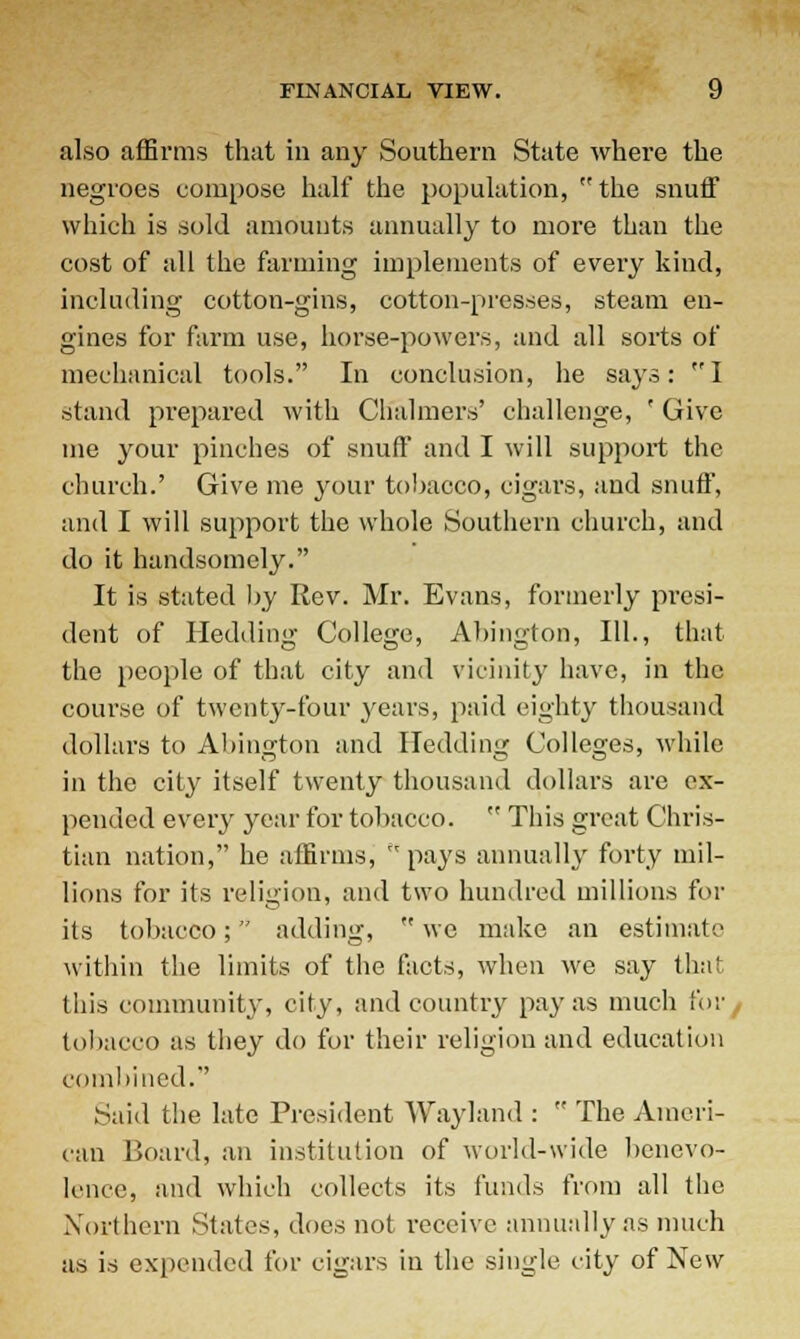 also affirms that in any Southern State where the negroes compose half the population, the snuff which is sold amounts annually to more than the cost of all the farming implements of every kind, including cotton-gins, cotton-presses, steam en- gines for farm use, horse-powers, and all sorts of mechanical tools. In conclusion, he says: I stand prepared with Chalmers' challenge, ' Give me your pinches of snuff and I will support the church.' Give me your tobacco, cigars, and snuff, and I will support the whole Southern church, and do it handsomely. It is stated by Rev. Mr. Evans, formerly presi- dent of Hedding College, Abington, 111., that the people of that city and vicinity have, in the course of twenty-four years, paid eighty thousand dollars to Abington and Hedding Colleges, while in the city itself twenty thousand dollars are ex- pended every year for tobacco.  This great Chris- tian nation, he affirms, pays annually forty mil- lions for its religion, and two hundred millions for its tobacco; adding,  we make an estimate within the limits of the facts, when we say thai this community, city, and country pay as much for tobacco as they do for their religion and education combined. Said the late President Wayland :  The Ameri- can Board, an institution of world-wide benevo- lence, and which collects its funds from all the Northern States, does not receive annually as much as is expended for cigars in the single city of New