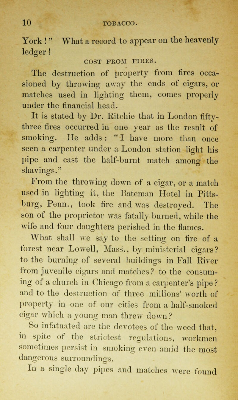 York !  What a record to appear on the heavenly ledger! COST FROM FIRES. The destruction of property from fires occa- sioned by throwing away the ends of cigars, or matches used in lighting them, comes properly under the financial head. It is stated by Dr. Ritchie that in London fifty- three fires occurred in one year as the result of smoking. He adds:  I have more than once seen a carpenter under a London station light his pipe and cast the half-burnt match among the shavings. From the throwing down of a cigar, or a match used in lighting it, the Bateman Hotel in Pitts- burg, Penn., took fire and was destroyed. The son of the proprietor was fatally burned, while the wife and four daughters perished in the flames. What shall we say to the setting on fire of a forest near Lowell, Mass., by ministerial cigars? to the burning of several buildings in Fall River from juvenile cigars and matches? to the consum- ing of a church in Chicago from a carpenter's pipe? and to the destruction of three millions' worth of property in one of our cities from a half-smoked cigar which a young man threw down? So infatuated are the devotees of the weed that, in spite of the strictest regulations, workmen sometimes persist in smoking even amid the most dangerous surroundings. In a single day pipes and matches were found