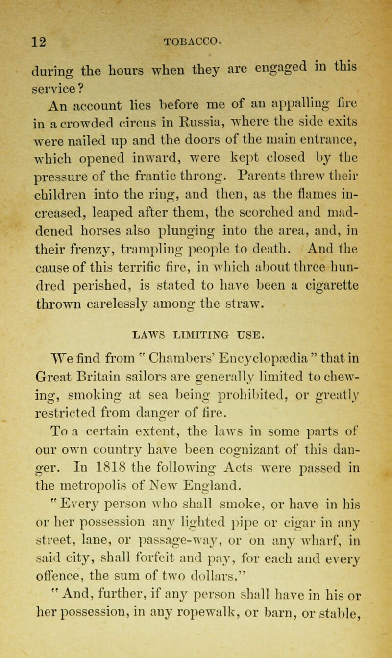 during the hours when they are engaged in this service ? An account lies before me of an appalling fire in a crowded circus in Russia, where the side exits were nailed up and the doors of the main entrance, which opened inward, were kept closed by the pressure of the frantic throng. Parents threw their children into the ring, and then, as the flames in- creased, leaped after them, the scorched and mad- dened horses also plunging into the area, and, in their frenzy, trampling people to death. And the cause of this terrific fire, in which about three hun- dred perished, is stated to have been a cigarette thrown carelessly among the straw. LAWS LIMITING USE. We find from  Chambers' Encyclopaedia  that in Great Britain sailors are generally limited to chew- ing, smoking at sea being prohibited, or greatly restricted from danger of fire. To a certain extent, the laws in some parts of our own country have been cognizant of this dan- ger. In 1818 the following Acts were passed in the metropolis of New England. Every person who shall smoke, or have in his or her possession any lighted pipe or cigar in any street, lane, or passage-way, or on any wharf, in said city, shall forfeit and pay, for each and every offence, the sum of two dollars.  And, further, if any person shall have in his or her possession, in any ropewalk, or barn, or stable,