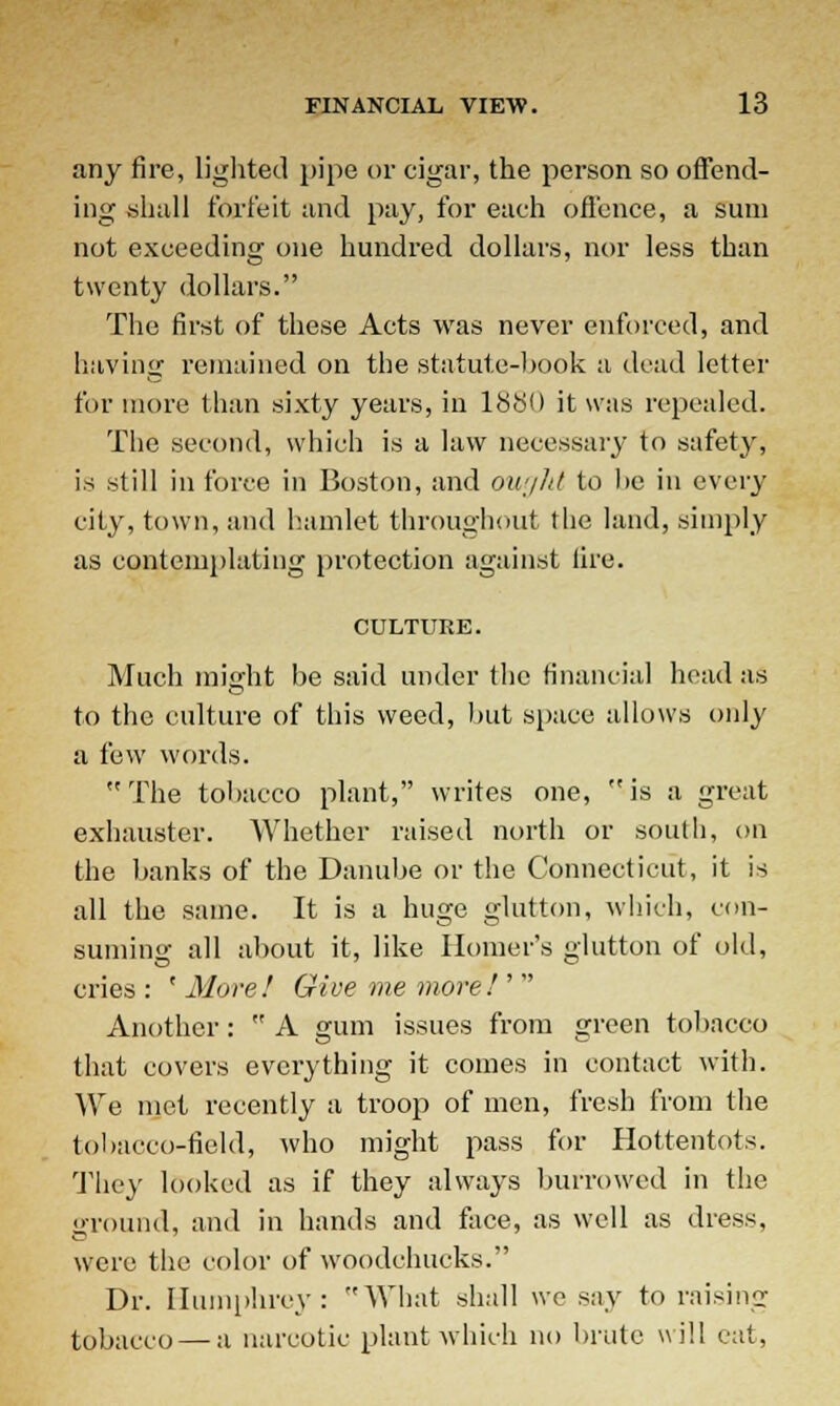 any fire, lighted pipe or cigar, the person so offend- ing shall forfeit and pay, for each offence, a sum not exceeding one hundred dollars, nor less than twenty dollars. The first of these Acts was never enforced, and having remained on the statute-book a dead letter for more than sixty years, in 1880 it was repealed. The second, which is a law necessary to safety, is still in force in Boston, and ought to lie in every city, town, and hamlet throughout the land, simply as contemplating protection against lire. CULTURE. Much might be said under the financial head as to the culture of this weed, but space allows only a few words. The tobacco plant, writes one, is a great exhauster. Whether raised north or south, on the banks of the Danube or the Connecticut, it is all the same. It is a huge glutton, which, con- suming all about it, like Homer's glutton of old, cries : ' More ! Give me more I'  Another: ™ A gum issues from green tobacco that covers everything it comes in contact with. We met recently a troop of men, fresh from the tobacco-field, who might pass for Hottentots. They looked as if they always burrowed in the <»rouiid, and in hands and face, as well as dress, were the color of woodchucks. Dr. Humphrey: What shall we say to raising tobacco — a narcotic plant which no brute will eat,