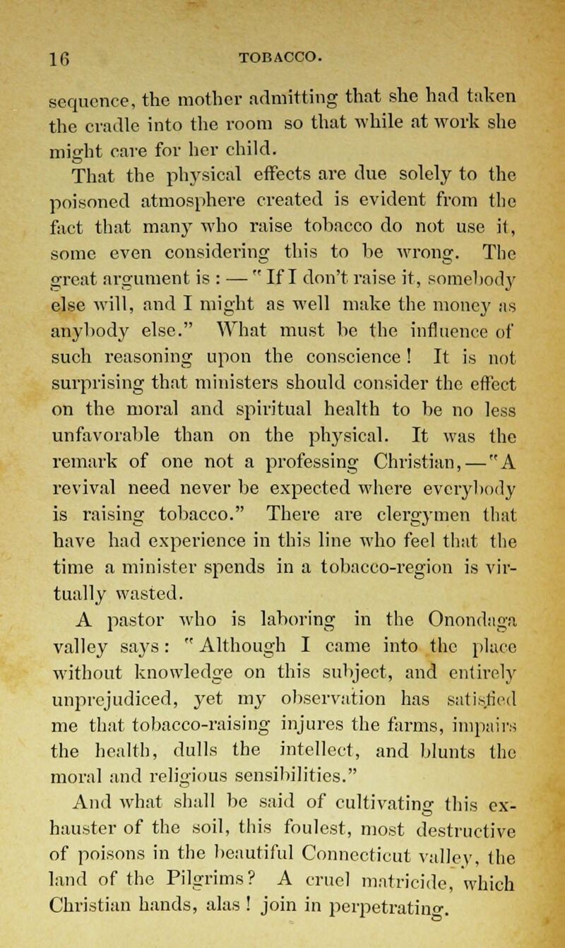sequence, the mother admitting that she had taken the cradle into the room so that while at work she miarht care for her child. That the physical effects are due solely to the poisoned atmosphere created is evident from the fact that many who raise tohacco do not use it, some even considering this to be wrong. The great argument is : —  If I don't raise it, somebody else will, and I might as well make the money as anybody else. What must be the influence of such reasoning upon the conscience! It is not surprising that ministers should consider the effect on the moral and spiritual health to be no less unfavorable than on the physical. It was the remark of one not a professing Christian,—A revival need never be expected where everybody is raising tobacco. There are clergymen that have had experience in this line who feel that the time a minister spends in a tobacco-region is vir- tually wasted. A pastor who is laboring in the Onondaga valley says:  Although I came into the place without knowledge on this subject, and entirely unprejudiced, yet my observation has satisfied me that tobacco-raising injures the farms, impairs the health, dulls the intellect, and blunts the moral and religious sensibilities. And what shall be said of cultivating this ex- hauster of the soil, this foulest, most destructive of poisons in the beautiful Connecticut valley, the land of the Pilgrims? A cruel matricide, which Christian hands, alas ! join in perpetrating