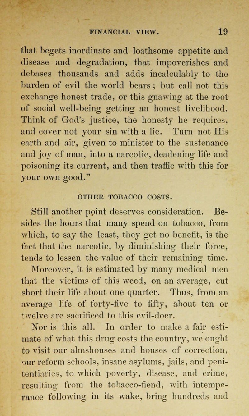that begets inordinate and loathsome appetite and disease and degradation, that impoverishes and debases thousands and adds incalculably to the burden of evil the world bears; but call not this exchange honest trade, or this gnawing at the root of social well-being1 getting an honest livelihood. Think of God's justice, the honesty he requires, and cover not your sin with a lie. Turn not His earth and air, given to minister to the sustenance and joy of man, into a narcotic, deadening life and poisoning its current, and then traffic with this for your own good. OTHER TOBACCO COSTS. Still another ppint deserves consideration. Be- sides the hours that many spend on tobacco, from which, to say the least, they get no benefit, is the fact that the narcotic, by diminishing their force, tends to lessen the value of their remaining time. Moreover, it is estimated by many medical men that the victims of this weed, on an average, cut short their life about one quarter. Thus, from an average life of forty-five to fifty, about ten or twelve are sacrificed to this evil-doer. Nor is this all. In order to make a fair esti- mate of what tin's drug costs the country, we ought to visit our almshouses and houses of correction, our reform schools, insane asylums, jails, and peni- tentiaries, to which poverty, disease, and crime, resulting from the tobacco-fiend, witli intempe- rance following in its wake, bring hundreds and