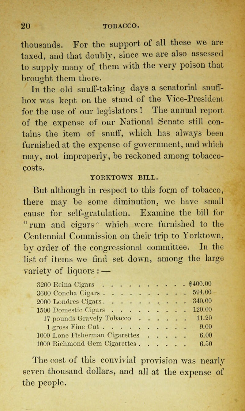 thousands. For the support of all these we are taxed, and that doubly, since we are also assessed to supply many of them with the very poison that brought them there. In the old snuff-taking days a senatorial snuff- box was kept on the stand of the Vice-President for the use of our legislators! The annual report of the expense of our National Senate still con- tains the item of snuff, which has always been furnished at the expense of government, and which may, not improperly, be reckoned among tobacco- costs. YORKTOWN BILL. But although in respect to this form of tobacco, there may be some diminution, we have small cause for self-gratulation. Examine the bill for rum and cigars which were furnished to the Centennial Commission on their trip to Yorktown, by order of the congressional committee. In the list of items we find set down, among the large variety of liquors : — 3200 Reina Cigars $400.00 3600 Concha Cigars 504.00 2000 Londres Cigars 340.00 1500 Domestic Cigars 120.00 17 pounds Gravely Tobacco 11.20 1 gross Fine Cut 9.00 1000 Lone Fisherman Cigarettes 6.00 1000 Richmond Gem Cigarettes 6.50 The cost of this convivial provision was nearly seven thousand dollars, and all at the expense of the people.