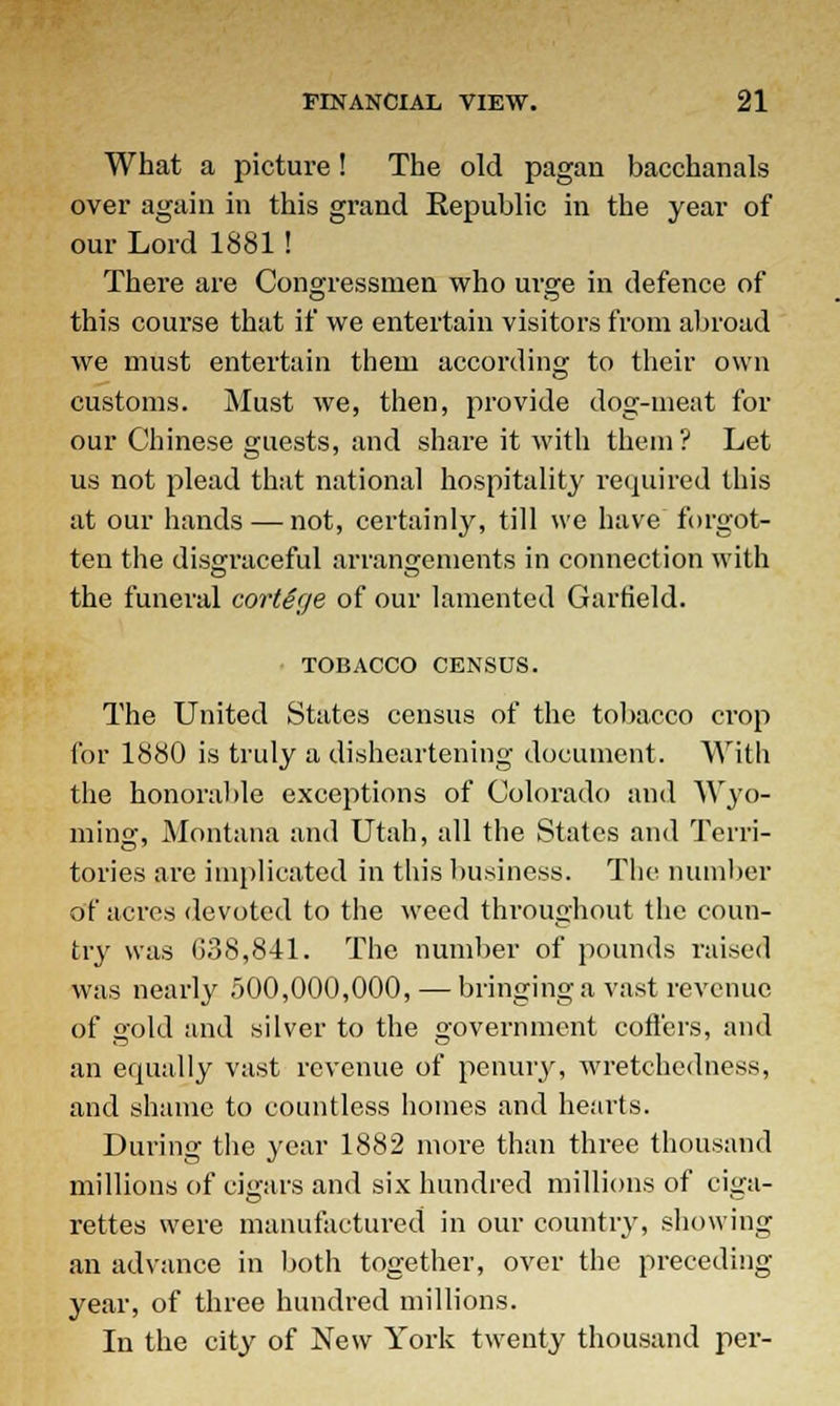 What a picture! The old pagan bacchanals over again in this grand Republic in the year of our Lord 1881! There are Congressmen who urge in defence of this course that if we entertain visitors from abroad we must entertain them according to their own customs. Must we, then, provide dog-meat for our Chinese guests, and share it with them ? Let us not plead that national hospitality required this at our hands — not, certainly, till we have forgot- ten the disgraceful arrangements in connection with the funeral cortSge of our lamented Garfield. TOBACCO CENSUS. The United States census of the tobacco crop for 1880 is truly a disheartening document. With the honorable exceptions of Colorado and Wyo- ming, Montana and Utah, all the States and Terri- tories are implicated in this business. The number off acres devoted to the weed throughout the coun- try was 638,841. The number of pounds raised was nearly 500,000,000, — bringing a vast revenue of gold and silver to the government coffers, and an equally vast revenue of penury, wretchedness, and shame to countless homes and hearts. During the year 1882 more than three thousand millions of cigars and six hundred millions of ciga- rettes were manufactured in our country, showing an advance in both together, over the preceding year, of three hundred millions. In the city of New York twenty thousand per-