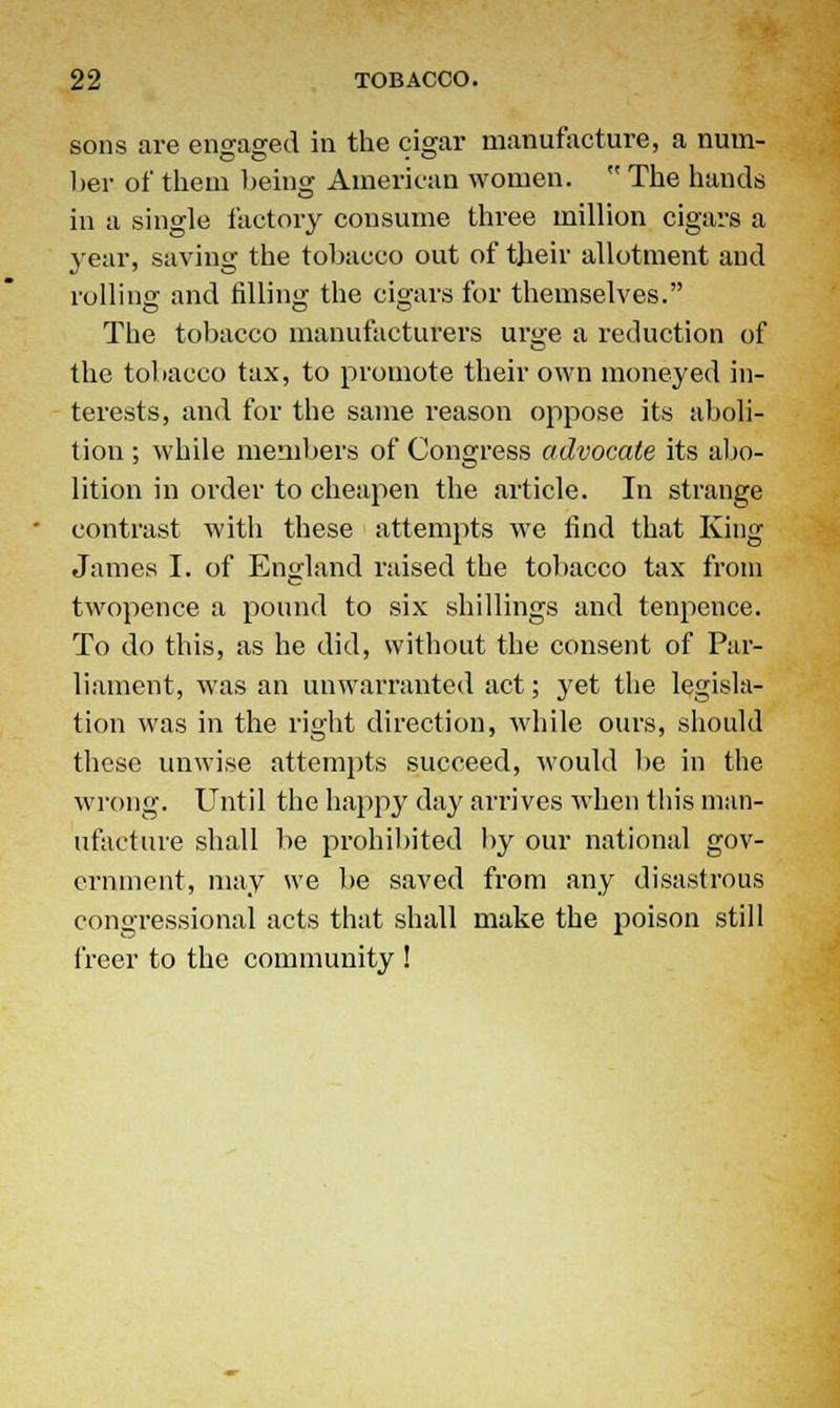 sons are engaged in the cigar manufacture, a num- ber of them being American women.  The hands in a single factory consume three million cigars a year, saving the tobacco out of their allotment and rolling and filling the cigars for themselves. The tobacco manufacturers urge a reduction of the tobacco tax, to promote their own moneyed in- terests, and for the same reason oppose its aboli- tion ; while members of Congress advocate its abo- lition in order to cheapen the article. In strange contrast with these attempts we find that King James I. of England raised the tobacco tax from twopence a pound to six shillings and tenpence. To do this, as he did, without the consent of Par- liament, was an unwarranted act; yet the legisla- tion was in the right direction, while ours, should these unwise attempts succeed, would be in the wrong. Until the happy day arrives when this man- ufacture shall be prohibited by our national gov- ernment, may we be saved from any disastrous congressional acts that shall make the poison still freer to the community !
